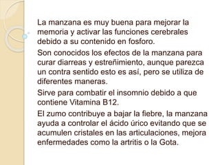 La manzana es muy buena para mejorar la
memoria y activar las funciones cerebrales
debido a su contenido en fosforo.
Son conocidos los efectos de la manzana para
curar diarreas y estreñimiento, aunque parezca
un contra sentido esto es así, pero se utiliza de
diferentes maneras.
Sirve para combatir el insomnio debido a que
contiene Vitamina B12.
El zumo contribuye a bajar la fiebre, la manzana
ayuda a controlar el ácido úrico evitando que se
acumulen cristales en las articulaciones, mejora
enfermedades como la artritis o la Gota.
 