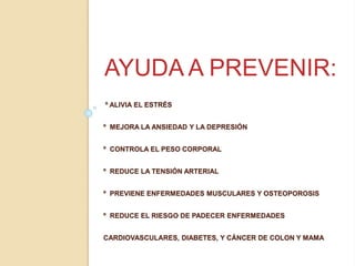 º ALIVIA EL ESTRÉS
º MEJORA LA ANSIEDAD Y LA DEPRESIÓN
º CONTROLA EL PESO CORPORAL
º REDUCE LA TENSIÓN ARTERIAL
º PREVIENE ENFERMEDADES MUSCULARES Y OSTEOPOROSIS
º REDUCE EL RIESGO DE PADECER ENFERMEDADES
CARDIOVASCULARES, DIABETES, Y CÁNCER DE COLON Y MAMA
AYUDA A PREVENIR:
 