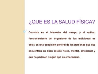 Consiste en el bienestar del cuerpo y el optimo
funcionamiento del organismo de los individuos es
decir, es una condición general de las personas que ese
encuentran en buen estado físico, mental, emocional y
que no padecen ningún tipo de enfermedad.
¿QUE ES LA SALUD FÌSICA?
 