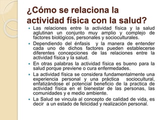 ¿Cómo se relaciona la
actividad física con la salud?
 Las relaciones entre la actividad física y la salud
aglutinan un conjunto muy amplio y complejo de
factores biológicos, personales y socioculturales.
 Dependiendo del énfasis y la manera de entender
cada uno de dichos factores pueden establecerse
diferentes concepciones de las relaciones entre la
actividad física y la salud.
 En otras palabras la actividad física es bueno para la
salud porque previene o cura enfermedades.
 La actividad física se considera fundamentalmente una
experiencia personal y una práctica sociocultural,
enfatizándose el potencial beneficio de la practica de
actividad física en el bienestar de las personas, las
comunidades y e medio ambiente.
 La Salud se vincula al concepto de calidad de vida, es
decir a un estado de felicidad y realización personal.
 