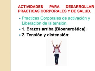 ACTIVIDADES PARA DESARROLLAR
PRACTICAS CORPORALES Y DE SALUD.
 Practicas Corporales de activación y
Liberación de la tensión.
 1. Brazos arriba (Bioenergética):
 2. Tensión y distensión:
 