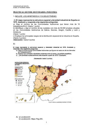 GEOGRASFÍA DE ESPAÑA
ISABEL Mª MÁRMOL PÉREZ
1
PRÁCTICAS SECTOR SECUNDARIO: INDUSTRIA
1- INCLUYE LOS APARTADOS A Y B (SELECTIVIDAD)
A) El mapa representa la estructura espacial y densidad industrial de España en
1975. Analícelo y responda a las siguientes preguntas:
a) Diga el nombre de las Comunidades Autónomas que tienen más de 16
trabajadores/Km2. (Hasta 1 punto)
b) Identifique y diga el nombre de las ciudades con más de 50.000 empleos situadas
en las Comunidades Autónomas de Galicia, Asturias, Aragón, Castilla y León y
Andalucía.
(Hasta 1 punto)
c) Explique los principales rasgos de la distribución espacial de la industria en España.
(Hasta 2 puntos)
(Valoración: hasta 4 puntos
B)
A) a) Localización
b) Localización. Mapa Pág.205.
 