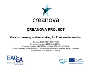 CREANOVA PROJECT
Creative Learning and Networking for European Innovation
Duration: 2008/12/01-2011/11/30
Agreement number: 2008-3596/001-001
Proposal number: 143725-LLP-1-2008-1-ES-KA1-KA1SCR
Project financed by the Education, Audiovisual & Culture Executive Agency, Lifelong
Programme. Education and Training
 