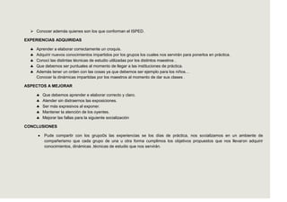  Conocer además quienes son los que conforman el ISPED.

EXPERIENCIAS ADQUIRIDAS

     Aprender a elaborar correctamente un croquis.
     Adquirir nuevos conocimientos impartidos por los grupos los cuales nos servirán para ponerlos en práctica.
     Conocí las distintas técnicas de estudio utilizadas por los distintos maestros .
     Que debemos ser puntuales al momento de llegar a las instituciones de práctica.
     Además tener un orden con las cosas ya que debemos ser ejemplo para los niños…
     Conocer la dinámicas impartidas por los maestros al momento de dar sus clases .

ASPECTOS A MEJORAR

        Que debemos aprender e elaborar correcto y claro.
        Atender sin distraernos las exposiciones.
        Ser más expresivos al exponer.
        Mantener la atención de los oyentes.
        Mejorar las fallas para la siguiente socialización

CONCLUSIONES

         Pude compartir con los grupo0s las experiencias se los días de práctica, nos socializamos en un ambiente de
         compañerismo que cada grupo de una u otra forma cumplimos los objetivos propuestos que nos llevaron adquirir
         conocimientos, dinámicas ,técnicas de estudio que nos servirán.
 