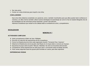  Ser más activa
   Contar con varias dinámicas para impartir a los niños

  CONCLUSIONES

      Que a los niños debemos enseñarles con paciencia, amor y también incentivarlos para que ellos puedan tener confianza en
      nosotros y en ellos mismos también utilizar buenas estrategias de aprendizaje así como lo hizo la maestra Margarita otra de
      las estrategias son las canciones porque aprenden y ponen más atención .
      Además la enseñanza que reciben es de calidad están en ambiente de unión y compañerismo.



SOCIALIZACION

                                                        MEMORIA Nº 7

ACTIVIDADES CUMPLIDAS

     Asistí puntualmente al Salón de Usos Múltiples
     Escuche con atención las exposiciones de los compañeros.
     Conocí la infraestructura de cómo está organizado el jardín “Fernando Pozo Guerrero”
     Observe la infraestructura de la escuela José Reyes en el croquis dado a conocer por el grupo.
     Expusimos el grupo sobre el jardín “Manuel J Bastidas “de cómo se encuentra estructurado .
     Compartimos varias experiencias de cada grupo para ir conociendo sobre el trabajo docente.
     Hubo varias preguntas hacia los grupos para tomarlas en cuenta ,para irlas mejorando

  EXPERIENCIAS VIVIDAS
 