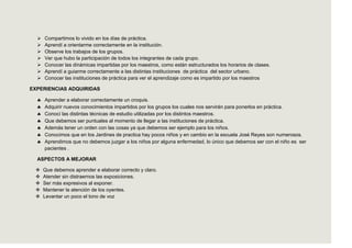    Compartimos lo vivido en los días de práctica.
     Aprendí a orientarme correctamente en la institución.
     Observe los trabajos de los grupos.
     Ver que hubo la participación de todos los integrantes de cada grupo.
     Conocer las dinámicas impartidas por los maestros, como están estructurados los horarios de clases.
     Aprendí a guiarme correctamente a las distintas instituciones de práctica del sector urbano.
     Conocer las instituciones de práctica para ver el aprendizaje como es impartido por los maestros

EXPERIENCIAS ADQUIRIDAS

      Aprender a elaborar correctamente un croquis.
      Adquirir nuevos conocimientos impartidos por los grupos los cuales nos servirán para ponerlos en práctica.
      Conocí las distintas técnicas de estudio utilizadas por los distintos maestros.
      Que debemos ser puntuales al momento de llegar a las instituciones de práctica.
      Además tener un orden con las cosas ya que debemos ser ejemplo para los niños.
      Conocimos que en los Jardines de practica hay pocos niños y en cambio en la escuela José Reyes son numerosos.
      Aprendimos que no debemos juzgar a los niños por alguna enfermedad, lo único que debemos ser con el niño es ser
      pacientes .

  ASPECTOS A MEJORAR

     Que debemos aprender e elaborar correcto y claro.
     Atender sin distraernos las exposiciones.
     Ser más expresivos al exponer.
     Mantener la atención de los oyentes.
     Levantar un poco el tono de voz
 