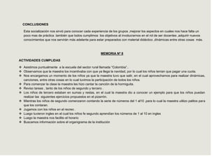 CONCLUSIONES

   Esta socialización nos sirvió para conocer cada experiencia de los grupos ,mejorar los aspectos en cuales nos hace falta un
   poco mas de práctica .también que todos cumplimos los objetivos al involucrarnos en el rol de ser docentes ,adquirir nuevos
   conocimientos que nos servirán más adelante para estar preparados con material didáctico ,dinámicas entre otras cosas más.



                                                        MEMORIA Nº 8

ACTIVIDADES CUMPLIDAS

 Asistimos puntualmente a la escuela del sector rural llamada “Colombia”..
 Observamos que la maestra los incentivaba con que ya llega la navidad, por lo cual los niños tenían que pagar una cuota.
 Nos encargamos un momento de los niños ya que la maestra tuvo que salir, en el cual aprovechamos para realizar dinámicas,
  canciones, entre otras cosas en lo cual tuvimos la participación de todos los niños.
 Para comenzar la clase la maestra les hizo cantar la canción de la hormiguita.
 Reviso tareas , tanto de los niños de segundo y tercero .
 Los niños de tercero estaban en sumas y restas, en el cual la maestra dio a conocer un ejemplo para que los niños puedan
  realizar las siguientes ejercicios propuestos en el pizarrón.
 Mientras los niños de segundo comenzaron contando la serie de números del 1 al10 ,para lo cual la maestra utilizo palitos para
  que los contaran.
 Jugamos con los niños en el recreo .
 Luego tuvieron ingles en el cual los niños fe segundo aprendían los números de 1 al 10 en ingles
 Luego la maestra nos facilito el horario
 Buscamos información sobre el organigrama de la institución
 