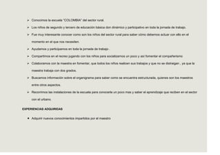  Conocimos la escuela “COLOMBIA” del sector rural.

   Los niños de segundo y tercero de educación básica don dinámico y participativo en toda la jornada de trabajo.

   Fue muy interesante conocer como son los niños del sector rural para saber cómo debemos actuar con ello en el

     momento en el que nos necesiten.

   Ayudamos y participamos en toda la jornada de trabajo .

   Compartimos en el recreo jugando con los niños para socializarnos un poco y así fomentar el compañerismo

   Colaboramos con la maestra en fomentar, que todos los niños realicen sus trabajos y que no se distraigan , ya que la

     maestra trabaja con dos grados.

   Buscamos información sobre el organigrama para saber como se encuentra estructurada, quienes son los maestros

     entre otros aspectos.

   Recorrimos las instalaciones de la escuela para conocerla un poco mas y saber el aprendizaje que reciben en el sector

     con el urbano.


EXPERIENCIAS ADQUIRIDAS


   Adquirir nuevos conocimientos impartidos por el maestro
 