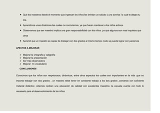  Que los maestros desde el momento que ingresan los niños les brindan un saludo y una sonrisa la cual te alegra tu

       día.

    Aprendimos unas dinámicas las cuales no conocíamos, ya que hacen mantener a los niños activos.

    Observamos que ser maestro implica una gran responsabilidad con los niños ,ya que algunos son mas inquietos que

       otros

    Aprendí que un maestro es capaz de trabajar con dos grados al mismo tiempo ,todo se puede lograr con paciencia


APECTOS A MEJORAR


      Mejorar la ortografía y caligrafía
      Mejorar la presentación
      Ser más observadora
      Mejorar mi vocabulario

   CONCLUSIONES


Conocimos que los niños son respetuosos, dinámicos, entre otros aspectos los cuales son importantes en la vida ,que no

importa trabajar con dos grados , un maestro debe tener en constante trabajo a los dos grados ,contando con suficiente

material didáctico .Además reciben una educación de calidad con excelentes maestros ,la escuela cuenta con todo lo

necesario para el desenvolvimiento de los niños
 