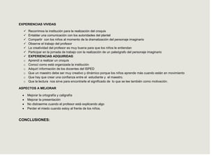 EXPERIENCIAS VIVIDAS

     Recorrimos la institución para la realización del croquis
     Entablar una comunicación con los autoridades del plantel
     Compartir con los niños al momento de la dramatización del personaje imaginario
     Observe el trabajo del profesor
     La creatividad del profesor es muy buena para que los niños le entiendan
     Participar en la jornada de trabajo con la realización de un paleógrafo del personaje imaginario
     EXPERIENCIAS ADQUIRIDAS:
  o   Aprendí a realizar un croquis
  o   Conocí como está organizada la institución
  o   Adquirí información de los docentes del ISPED
  o   Que un maestro debe ser muy creativo y dinámico porque los niños aprende más cuando están en movimiento
  o   Que hay que crear una confianza entre el estudiante y el maestro.
  o   Que la lectura nos sirve para encontrarle el significado de lo que se lee también como motivación.

ASPECTOS A MEJORAR

      Mejorar la ortografía y caligrafía
      Mejorar la presentación
      No distraerme cuando el profesor está explicando algo
      Perder el miedo cuando estoy al frente de los niños.


CONCLUSIONES:
 