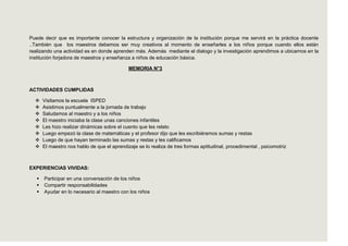 Puede decir que es importante conocer la estructura y organización de la institución porque me servirá en la práctica docente
..También que los maestros debemos ser muy creativos al momento de enseñarles a los niños porque cuando ellos están
realizando una actividad es en donde aprenden más. Además mediante el dialogo y la investigación aprendimos a ubicarnos en la
institución forjadora de maestros y enseñanza a niños de educación básica.

                                              MEMORIA N°3



ACTIVIDADES CUMPLIDAS

      Visitamos la escuela ISPED
      Asistimos puntualmente a la jornada de trabajo
      Saludamos al maestro y a los niños
      El maestro iniciaba la clase unas canciones infantiles
      Les hizo realizar dinámicas sobre el cuento que les relato
      Luego empezó la clase de matemáticas y el profesor dijo que les escribiéramos sumas y restas
      Luego de que hayan terminado las sumas y restas y les calificamos
      El maestro nos hablo de que el aprendizaje se lo realiza de tres formas aptitudinal, procedimental , psicomotriz



EXPERIENCIAS VIVIDAS:

      Participar en una conversación de los niños
      Compartir responsabilidades
      Ayudar en lo necesario al maestro con los niños
 