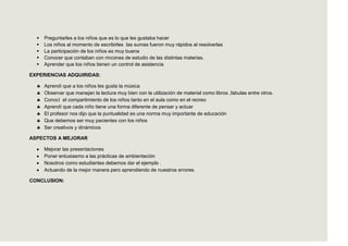   Preguntarles a los niños que es lo que les gustaba hacer
     Los niños al momento de escribirles las sumas fueron muy rápidos al resolverlas
     La participación de los niños es muy buena
     Conocer que contaban con rincones de estudio de las distintas materias.
     Aprender que los niños tienen un control de asistencia

EXPERIENCIAS ADQUIRIDAS:

      Aprendí que a los niños les gusta la música
      Observar que manejan la lectura muy bien con la utilización de material como libros ,fabulas entre otros.
      Conocí el compartimiento de los niños tanto en el aula como en el recreo
      Aprendí que cada niño tiene una forma diferente de pensar y actuar
      El profesor nos dijo que la puntualidad es una norma muy importante de educación
      Que debemos ser muy pacientes con los niños
      Ser creativos y dinámicos

ASPECTOS A MEJORAR

      Mejorar las presentaciones
      Poner entusiasmo a las prácticas de ambientación
      Nosotros como estudiantes debemos dar el ejemplo .
      Actuando de la mejor manera pero aprendiendo de nuestros errores.

CONCLUSION:
 