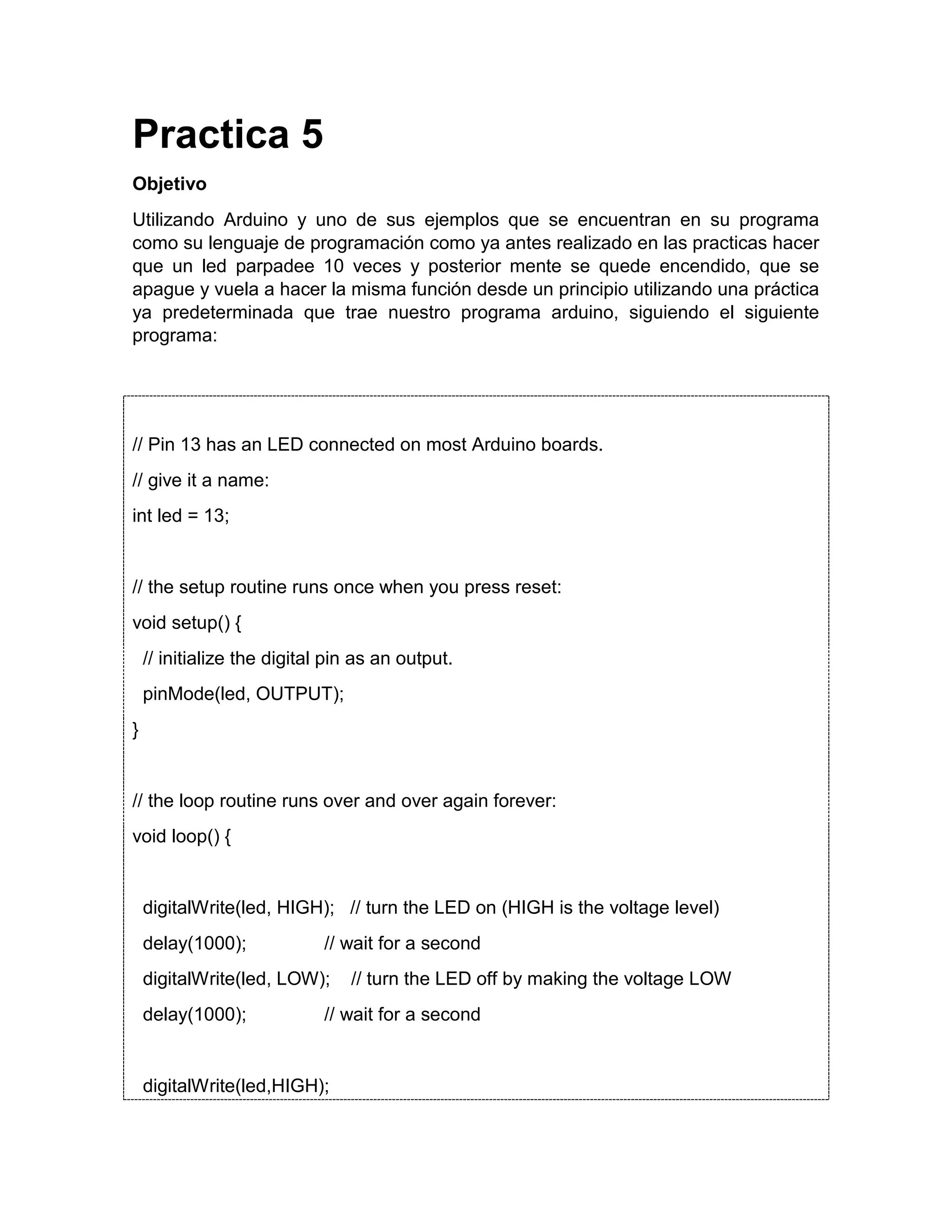 Practica 5 Objetivo Utilizando Arduino y uno de sus ejemplos que se encuentran en su programa como su lenguaje de programación como ya antes realizado en las practicas hacer que un led parpadee 10 veces y posterior mente se quede encendido, que se apague y vuela a hacer la misma función desde un principio utilizando una práctica ya predeterminada que trae nuestro programa arduino, siguiendo el siguiente programa: // Pin 13 has an LED connected on most Arduino boards. // give it a name: int led = 13; // the setup routine runs once when you press reset: void setup() { // initialize the digital pin as an output. pinMode(led, OUTPUT); } // the loop routine runs over and over again forever: void loop() { digitalWrite(led, HIGH); // turn the LED on (HIGH is the voltage level) delay(1000); // wait for a second digitalWrite(led, LOW); // turn the LED off by making the voltage LOW delay(1000); // wait for a second digitalWrite(led,HIGH); 