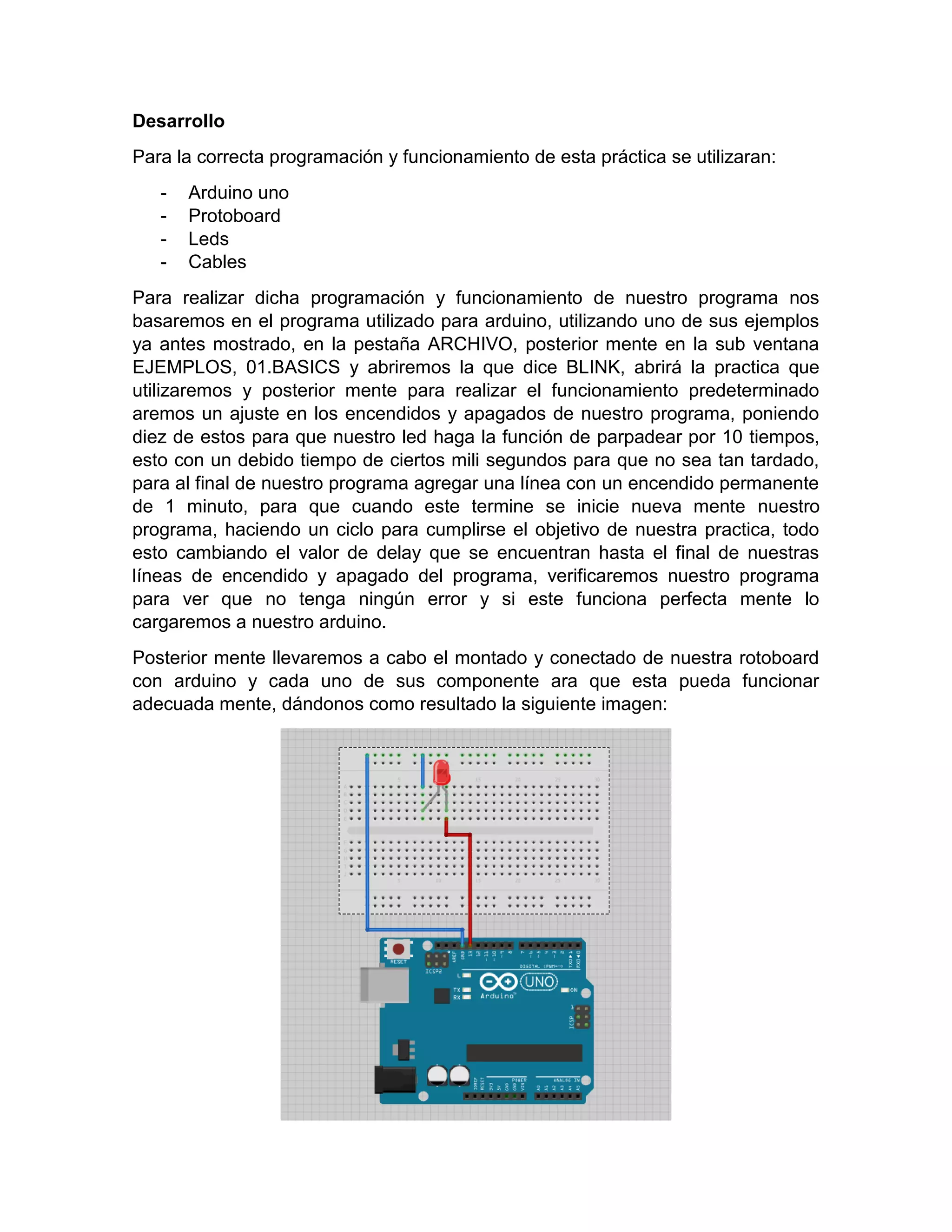Desarrollo Para la correcta programación y funcionamiento de esta práctica se utilizaran: - Arduino uno - Protoboard - Leds - Cables Para realizar dicha programación y funcionamiento de nuestro programa nos basaremos en el programa utilizado para arduino, utilizando uno de sus ejemplos ya antes mostrado, en la pestaña ARCHIVO, posterior mente en la sub ventana EJEMPLOS, 01.BASICS y abriremos la que dice BLINK, abrirá la practica que utilizaremos y posterior mente para realizar el funcionamiento predeterminado aremos un ajuste en los encendidos y apagados de nuestro programa, poniendo diez de estos para que nuestro led haga la función de parpadear por 10 tiempos, esto con un debido tiempo de ciertos mili segundos para que no sea tan tardado, para al final de nuestro programa agregar una línea con un encendido permanente de 1 minuto, para que cuando este termine se inicie nueva mente nuestro programa, haciendo un ciclo para cumplirse el objetivo de nuestra practica, todo esto cambiando el valor de delay que se encuentran hasta el final de nuestras líneas de encendido y apagado del programa, verificaremos nuestro programa para ver que no tenga ningún error y si este funciona perfecta mente lo cargaremos a nuestro arduino. Posterior mente llevaremos a cabo el montado y conectado de nuestra rotoboard con arduino y cada uno de sus componente ara que esta pueda funcionar adecuada mente, dándonos como resultado la siguiente imagen: 