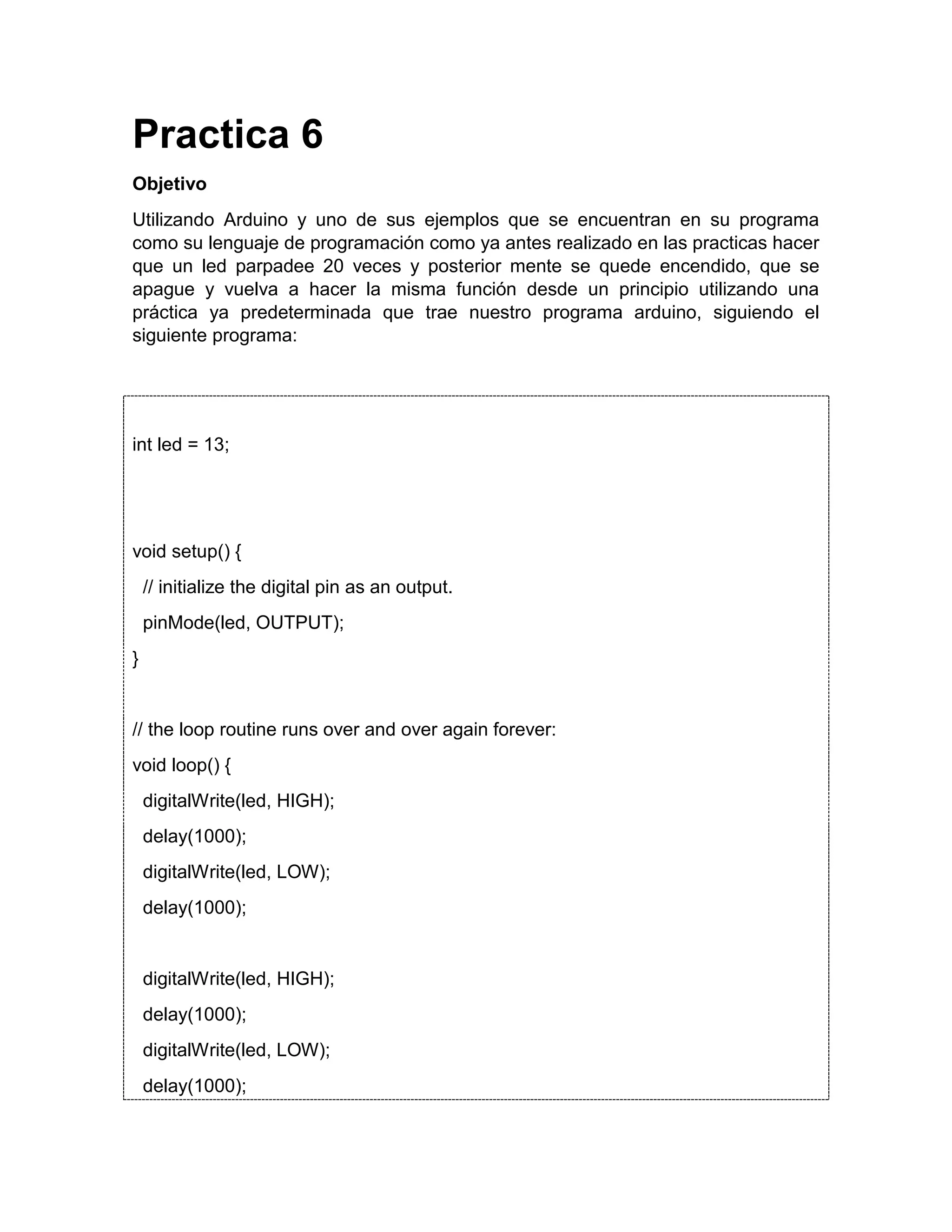 Practica 6 Objetivo Utilizando Arduino y uno de sus ejemplos que se encuentran en su programa como su lenguaje de programación como ya antes realizado en las practicas hacer que un led parpadee 20 veces y posterior mente se quede encendido, que se apague y vuelva a hacer la misma función desde un principio utilizando una práctica ya predeterminada que trae nuestro programa arduino, siguiendo el siguiente programa: int led = 13; void setup() { // initialize the digital pin as an output. pinMode(led, OUTPUT); } // the loop routine runs over and over again forever: void loop() { digitalWrite(led, HIGH); delay(1000); digitalWrite(led, LOW); delay(1000); digitalWrite(led, HIGH); delay(1000); digitalWrite(led, LOW); delay(1000); 
