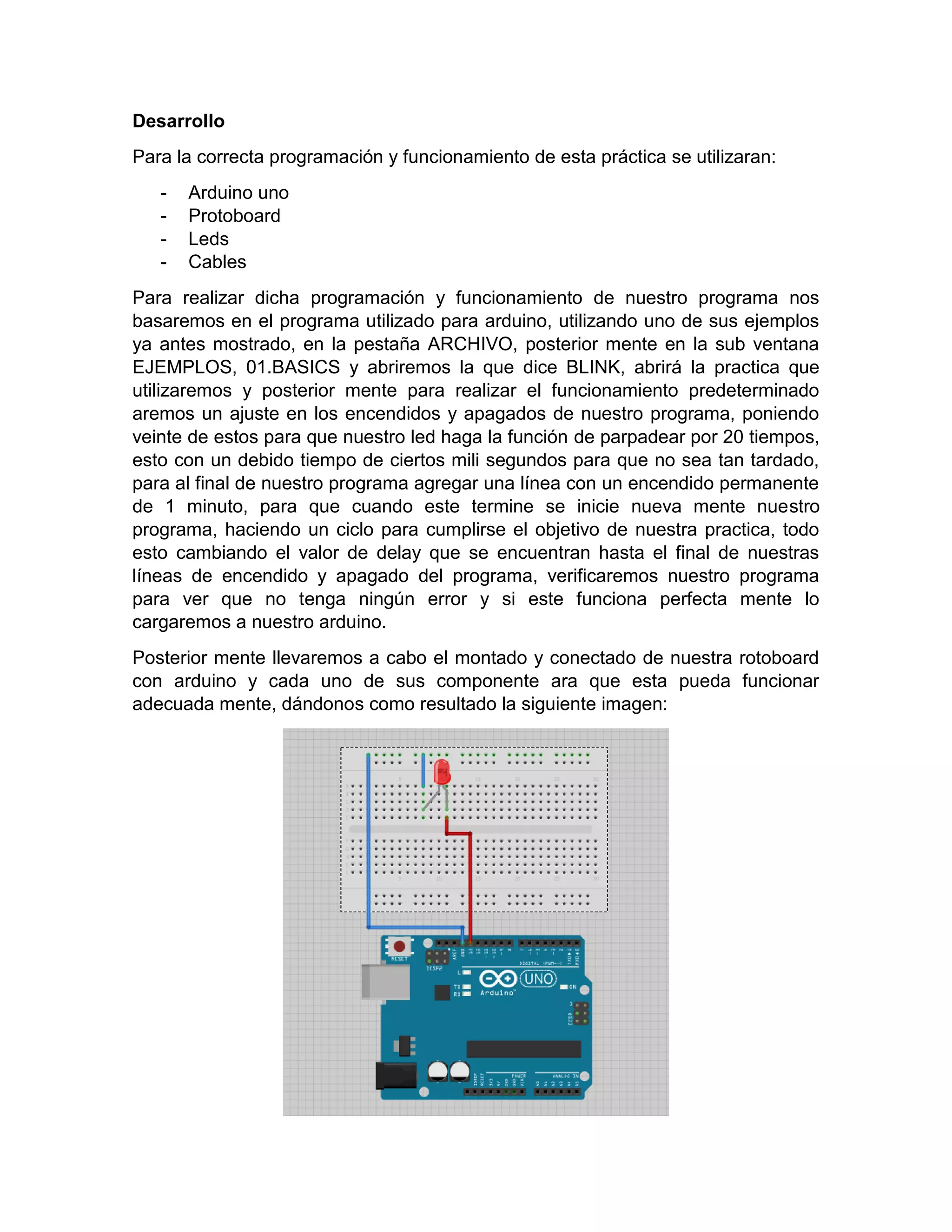 Desarrollo Para la correcta programación y funcionamiento de esta práctica se utilizaran: - Arduino uno - Protoboard - Leds - Cables Para realizar dicha programación y funcionamiento de nuestro programa nos basaremos en el programa utilizado para arduino, utilizando uno de sus ejemplos ya antes mostrado, en la pestaña ARCHIVO, posterior mente en la sub ventana EJEMPLOS, 01.BASICS y abriremos la que dice BLINK, abrirá la practica que utilizaremos y posterior mente para realizar el funcionamiento predeterminado aremos un ajuste en los encendidos y apagados de nuestro programa, poniendo veinte de estos para que nuestro led haga la función de parpadear por 20 tiempos, esto con un debido tiempo de ciertos mili segundos para que no sea tan tardado, para al final de nuestro programa agregar una línea con un encendido permanente de 1 minuto, para que cuando este termine se inicie nueva mente nuestro programa, haciendo un ciclo para cumplirse el objetivo de nuestra practica, todo esto cambiando el valor de delay que se encuentran hasta el final de nuestras líneas de encendido y apagado del programa, verificaremos nuestro programa para ver que no tenga ningún error y si este funciona perfecta mente lo cargaremos a nuestro arduino. Posterior mente llevaremos a cabo el montado y conectado de nuestra rotoboard con arduino y cada uno de sus componente ara que esta pueda funcionar adecuada mente, dándonos como resultado la siguiente imagen: 