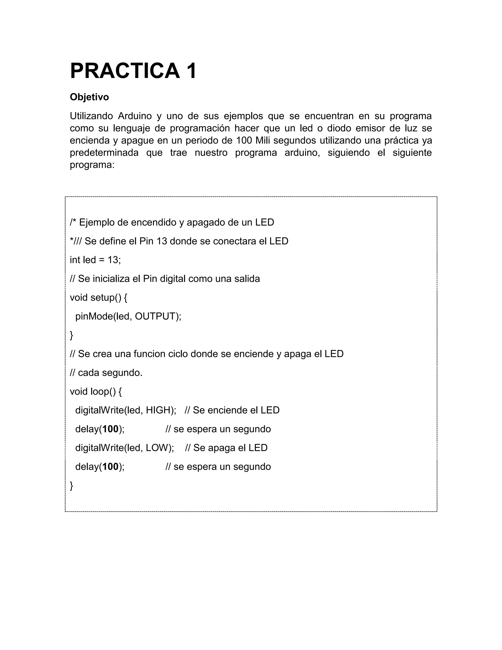 PRACTICA 1 Objetivo Utilizando Arduino y uno de sus ejemplos que se encuentran en su programa como su lenguaje de programación hacer que un led o diodo emisor de luz se encienda y apague en un periodo de 100 Mili segundos utilizando una práctica ya predeterminada que trae nuestro programa arduino, siguiendo el siguiente programa: /* Ejemplo de encendido y apagado de un LED */// Se define el Pin 13 donde se conectara el LED int led = 13; // Se inicializa el Pin digital como una salida void setup() { pinMode(led, OUTPUT); } // Se crea una funcion ciclo donde se enciende y apaga el LED // cada segundo. void loop() { digitalWrite(led, HIGH); // Se enciende el LED delay(100); // se espera un segundo digitalWrite(led, LOW); // Se apaga el LED delay(100); // se espera un segundo } 
