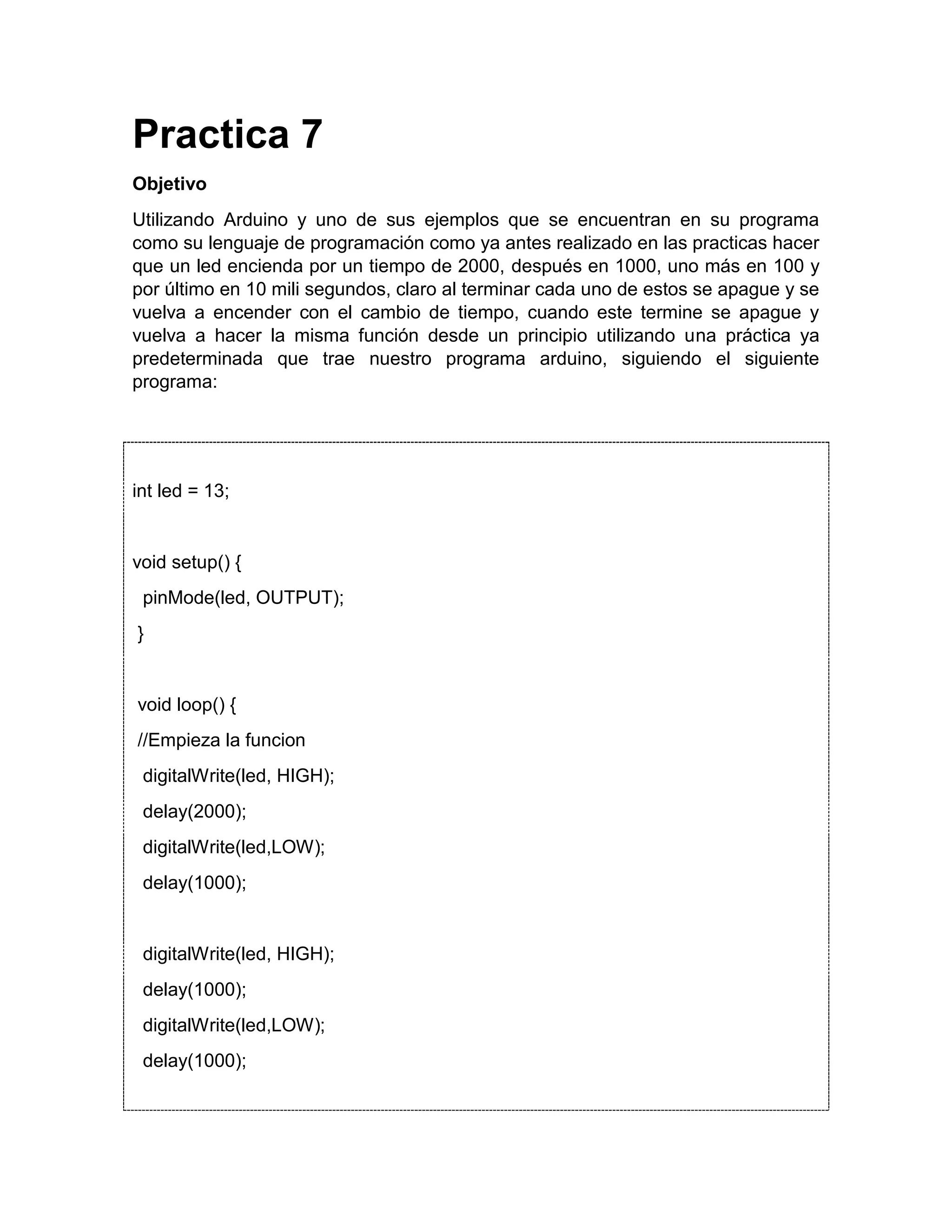 Practica 7 Objetivo Utilizando Arduino y uno de sus ejemplos que se encuentran en su programa como su lenguaje de programación como ya antes realizado en las practicas hacer que un led encienda por un tiempo de 2000, después en 1000, uno más en 100 y por último en 10 mili segundos, claro al terminar cada uno de estos se apague y se vuelva a encender con el cambio de tiempo, cuando este termine se apague y vuelva a hacer la misma función desde un principio utilizando una práctica ya predeterminada que trae nuestro programa arduino, siguiendo el siguiente programa: int led = 13; void setup() { pinMode(led, OUTPUT); } void loop() { //Empieza la funcion digitalWrite(led, HIGH); delay(2000); digitalWrite(led,LOW); delay(1000); digitalWrite(led, HIGH); delay(1000); digitalWrite(led,LOW); delay(1000); 