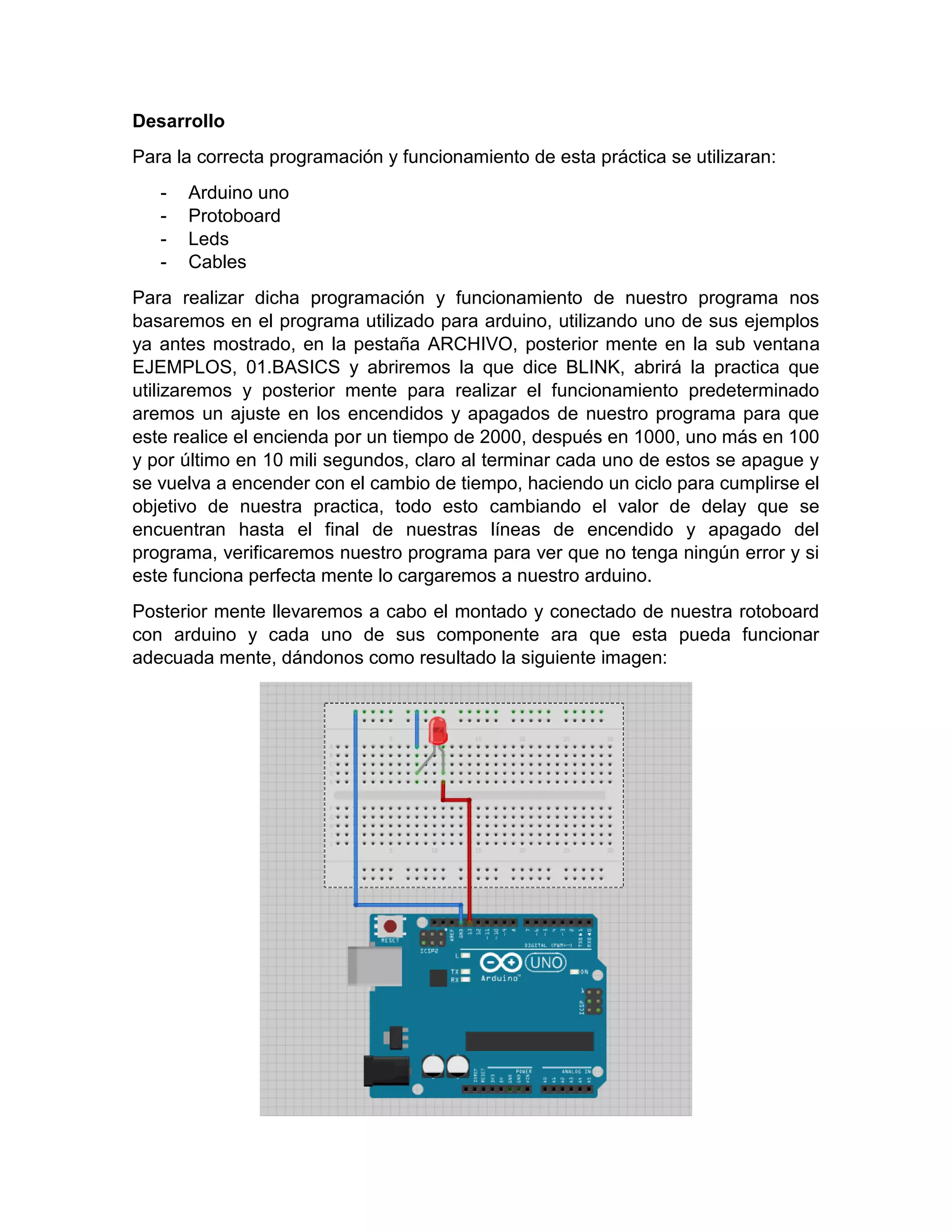 Desarrollo Para la correcta programación y funcionamiento de esta práctica se utilizaran: - Arduino uno - Protoboard - Leds - Cables Para realizar dicha programación y funcionamiento de nuestro programa nos basaremos en el programa utilizado para arduino, utilizando uno de sus ejemplos ya antes mostrado, en la pestaña ARCHIVO, posterior mente en la sub ventana EJEMPLOS, 01.BASICS y abriremos la que dice BLINK, abrirá la practica que utilizaremos y posterior mente para realizar el funcionamiento predeterminado aremos un ajuste en los encendidos y apagados de nuestro programa para que este realice el encienda por un tiempo de 2000, después en 1000, uno más en 100 y por último en 10 mili segundos, claro al terminar cada uno de estos se apague y se vuelva a encender con el cambio de tiempo, haciendo un ciclo para cumplirse el objetivo de nuestra practica, todo esto cambiando el valor de delay que se encuentran hasta el final de nuestras líneas de encendido y apagado del programa, verificaremos nuestro programa para ver que no tenga ningún error y si este funciona perfecta mente lo cargaremos a nuestro arduino. Posterior mente llevaremos a cabo el montado y conectado de nuestra rotoboard con arduino y cada uno de sus componente ara que esta pueda funcionar adecuada mente, dándonos como resultado la siguiente imagen: 