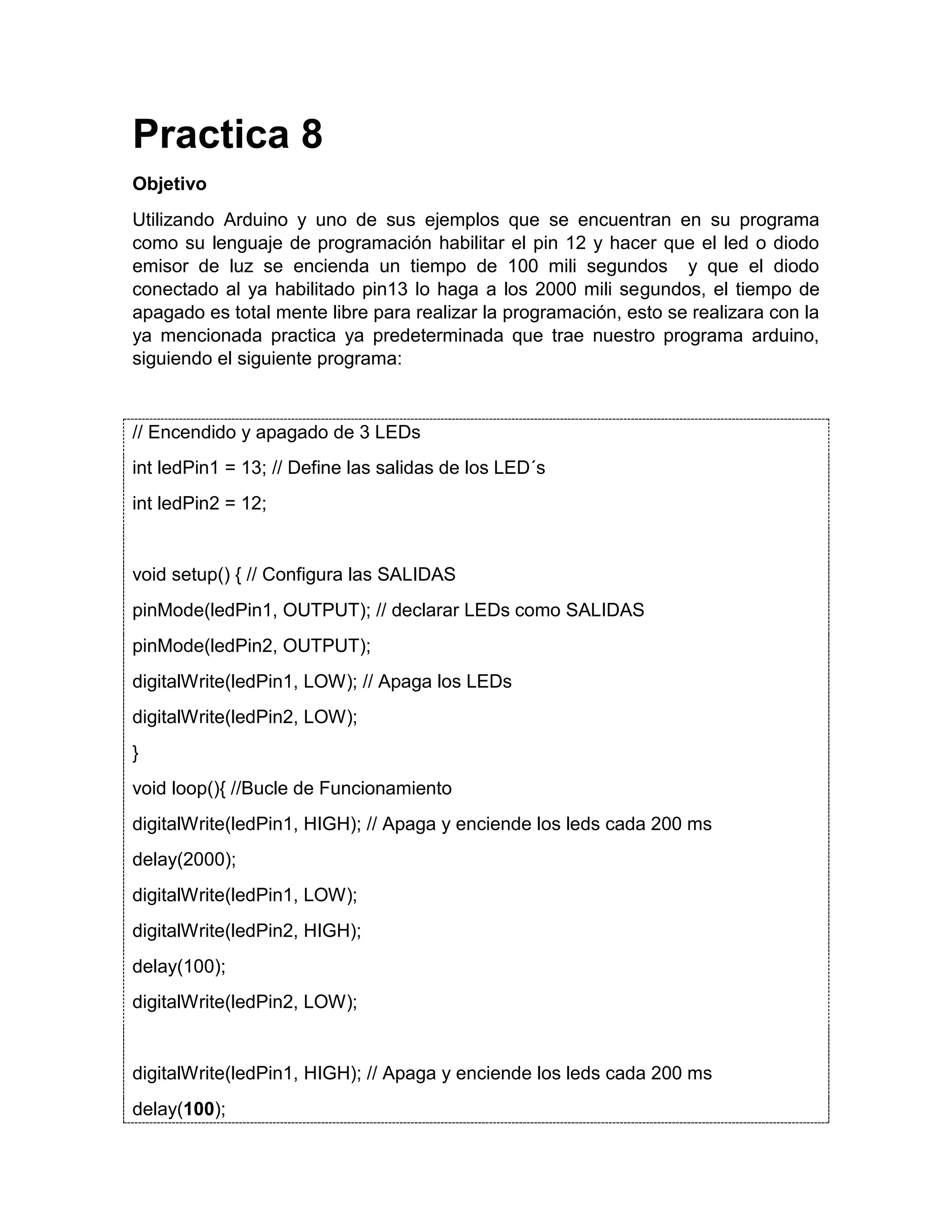 Practica 8 Objetivo Utilizando Arduino y uno de sus ejemplos que se encuentran en su programa como su lenguaje de programación habilitar el pin 12 y hacer que el led o diodo emisor de luz se encienda un tiempo de 100 mili segundos y que el diodo conectado al ya habilitado pin13 lo haga a los 2000 mili segundos, el tiempo de apagado es total mente libre para realizar la programación, esto se realizara con la ya mencionada practica ya predeterminada que trae nuestro programa arduino, siguiendo el siguiente programa: // Encendido y apagado de 3 LEDs int ledPin1 = 13; // Define las salidas de los LED´s int ledPin2 = 12; void setup() { // Configura las SALIDAS pinMode(ledPin1, OUTPUT); // declarar LEDs como SALIDAS pinMode(ledPin2, OUTPUT); digitalWrite(ledPin1, LOW); // Apaga los LEDs digitalWrite(ledPin2, LOW); } void loop(){ //Bucle de Funcionamiento digitalWrite(ledPin1, HIGH); // Apaga y enciende los leds cada 200 ms delay(2000); digitalWrite(ledPin1, LOW); digitalWrite(ledPin2, HIGH); delay(100); digitalWrite(ledPin2, LOW); digitalWrite(ledPin1, HIGH); // Apaga y enciende los leds cada 200 ms delay(100); 