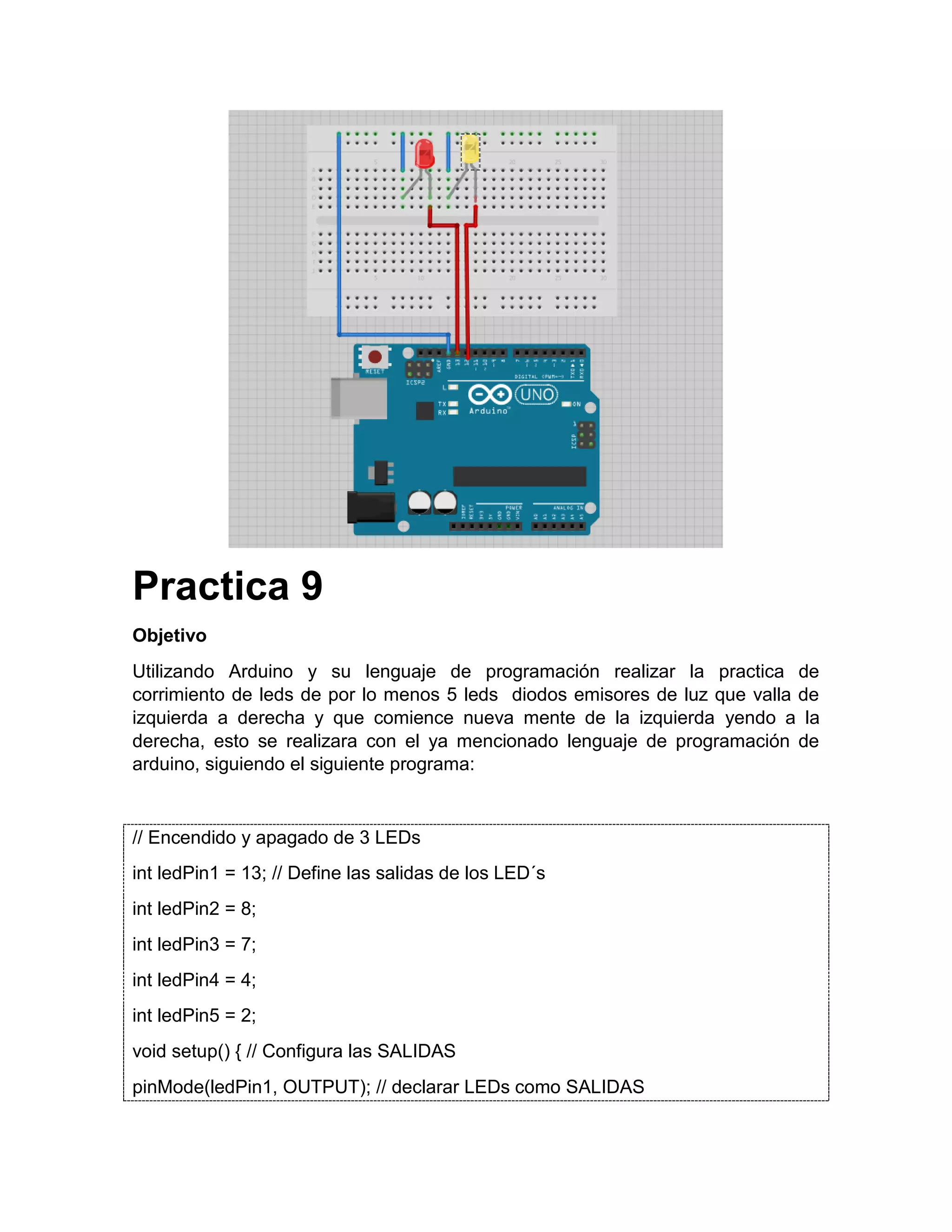 Practica 9 Objetivo Utilizando Arduino y su lenguaje de programación realizar la practica de corrimiento de leds de por lo menos 5 leds diodos emisores de luz que valla de izquierda a derecha y que comience nueva mente de la izquierda yendo a la derecha, esto se realizara con el ya mencionado lenguaje de programación de arduino, siguiendo el siguiente programa: // Encendido y apagado de 3 LEDs int ledPin1 = 13; // Define las salidas de los LED´s int ledPin2 = 8; int ledPin3 = 7; int ledPin4 = 4; int ledPin5 = 2; void setup() { // Configura las SALIDAS pinMode(ledPin1, OUTPUT); // declarar LEDs como SALIDAS 