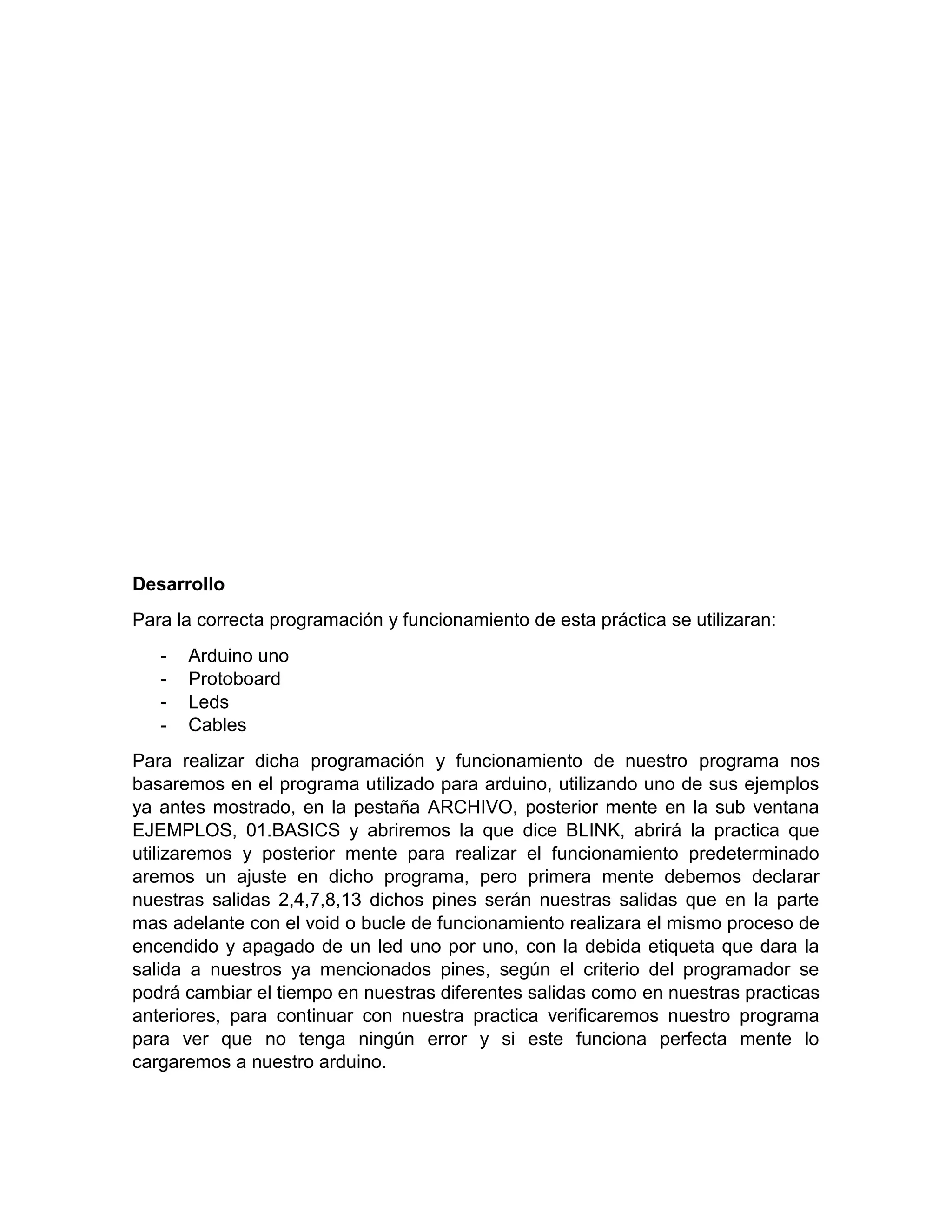 Desarrollo Para la correcta programación y funcionamiento de esta práctica se utilizaran: - Arduino uno - Protoboard - Leds - Cables Para realizar dicha programación y funcionamiento de nuestro programa nos basaremos en el programa utilizado para arduino, utilizando uno de sus ejemplos ya antes mostrado, en la pestaña ARCHIVO, posterior mente en la sub ventana EJEMPLOS, 01.BASICS y abriremos la que dice BLINK, abrirá la practica que utilizaremos y posterior mente para realizar el funcionamiento predeterminado aremos un ajuste en dicho programa, pero primera mente debemos declarar nuestras salidas 2,4,7,8,13 dichos pines serán nuestras salidas que en la parte mas adelante con el void o bucle de funcionamiento realizara el mismo proceso de encendido y apagado de un led uno por uno, con la debida etiqueta que dara la salida a nuestros ya mencionados pines, según el criterio del programador se podrá cambiar el tiempo en nuestras diferentes salidas como en nuestras practicas anteriores, para continuar con nuestra practica verificaremos nuestro programa para ver que no tenga ningún error y si este funciona perfecta mente lo cargaremos a nuestro arduino. 