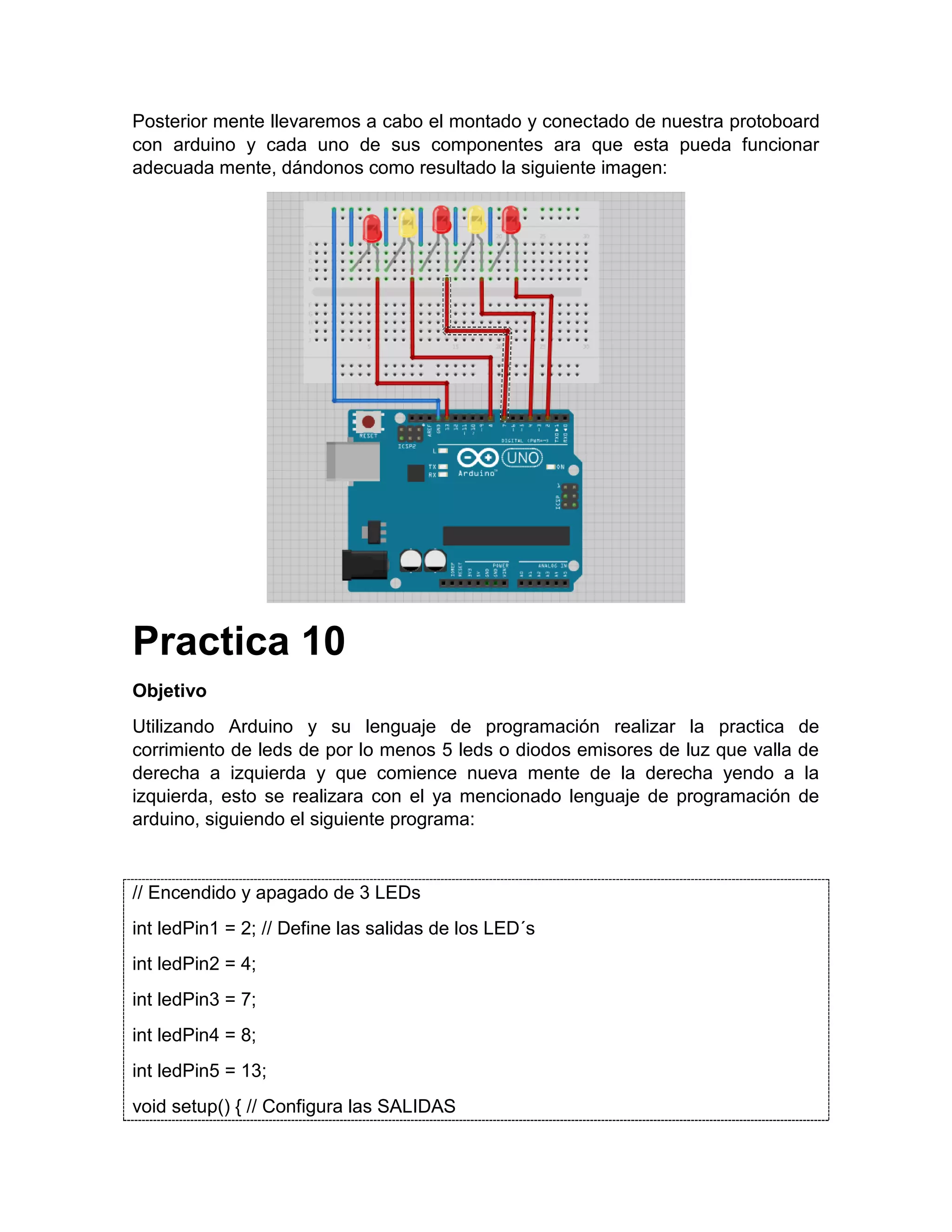 Posterior mente llevaremos a cabo el montado y conectado de nuestra protoboard con arduino y cada uno de sus componentes ara que esta pueda funcionar adecuada mente, dándonos como resultado la siguiente imagen: Practica 10 Objetivo Utilizando Arduino y su lenguaje de programación realizar la practica de corrimiento de leds de por lo menos 5 leds o diodos emisores de luz que valla de derecha a izquierda y que comience nueva mente de la derecha yendo a la izquierda, esto se realizara con el ya mencionado lenguaje de programación de arduino, siguiendo el siguiente programa: // Encendido y apagado de 3 LEDs int ledPin1 = 2; // Define las salidas de los LED´s int ledPin2 = 4; int ledPin3 = 7; int ledPin4 = 8; int ledPin5 = 13; void setup() { // Configura las SALIDAS 