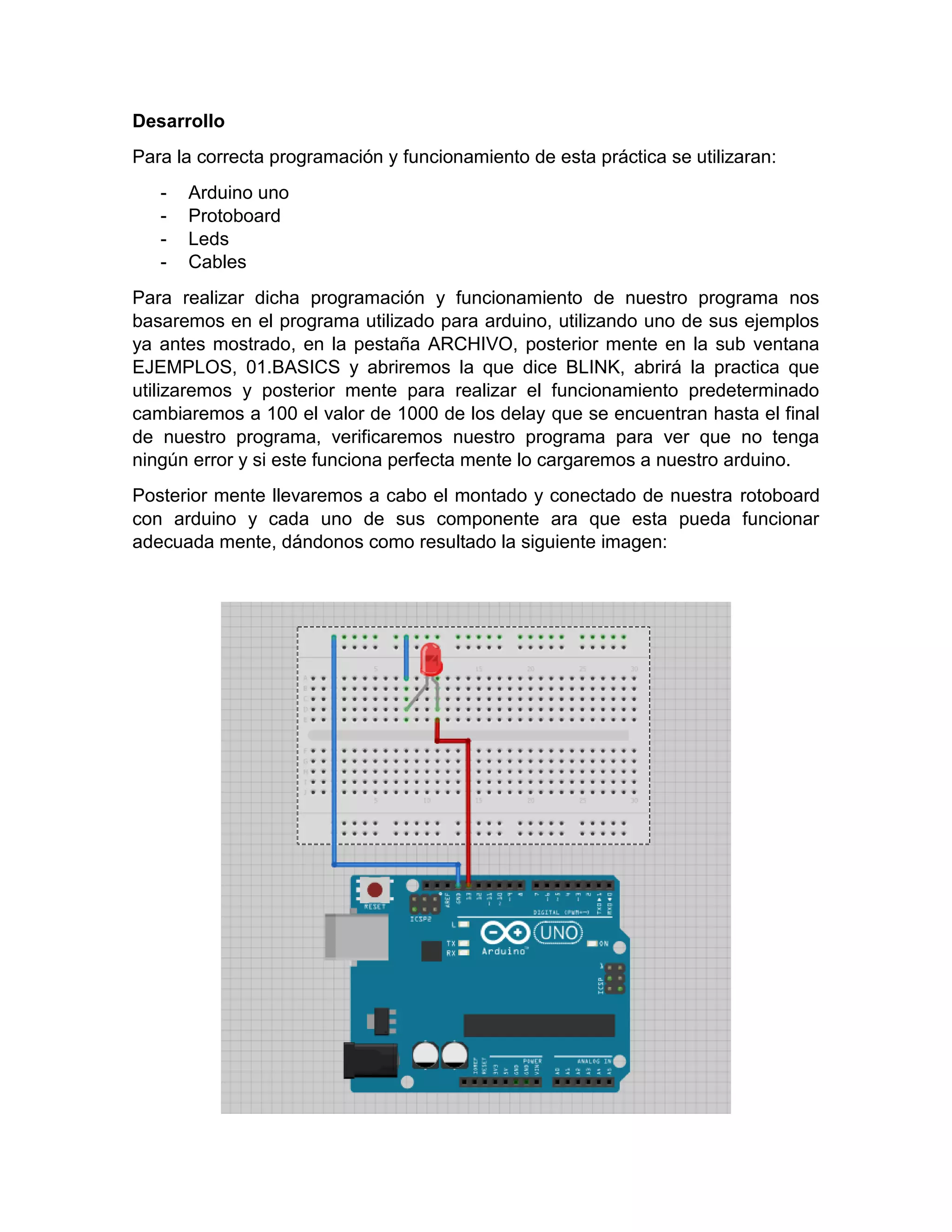 Desarrollo Para la correcta programación y funcionamiento de esta práctica se utilizaran: - Arduino uno - Protoboard - Leds - Cables Para realizar dicha programación y funcionamiento de nuestro programa nos basaremos en el programa utilizado para arduino, utilizando uno de sus ejemplos ya antes mostrado, en la pestaña ARCHIVO, posterior mente en la sub ventana EJEMPLOS, 01.BASICS y abriremos la que dice BLINK, abrirá la practica que utilizaremos y posterior mente para realizar el funcionamiento predeterminado cambiaremos a 100 el valor de 1000 de los delay que se encuentran hasta el final de nuestro programa, verificaremos nuestro programa para ver que no tenga ningún error y si este funciona perfecta mente lo cargaremos a nuestro arduino. Posterior mente llevaremos a cabo el montado y conectado de nuestra rotoboard con arduino y cada uno de sus componente ara que esta pueda funcionar adecuada mente, dándonos como resultado la siguiente imagen: 