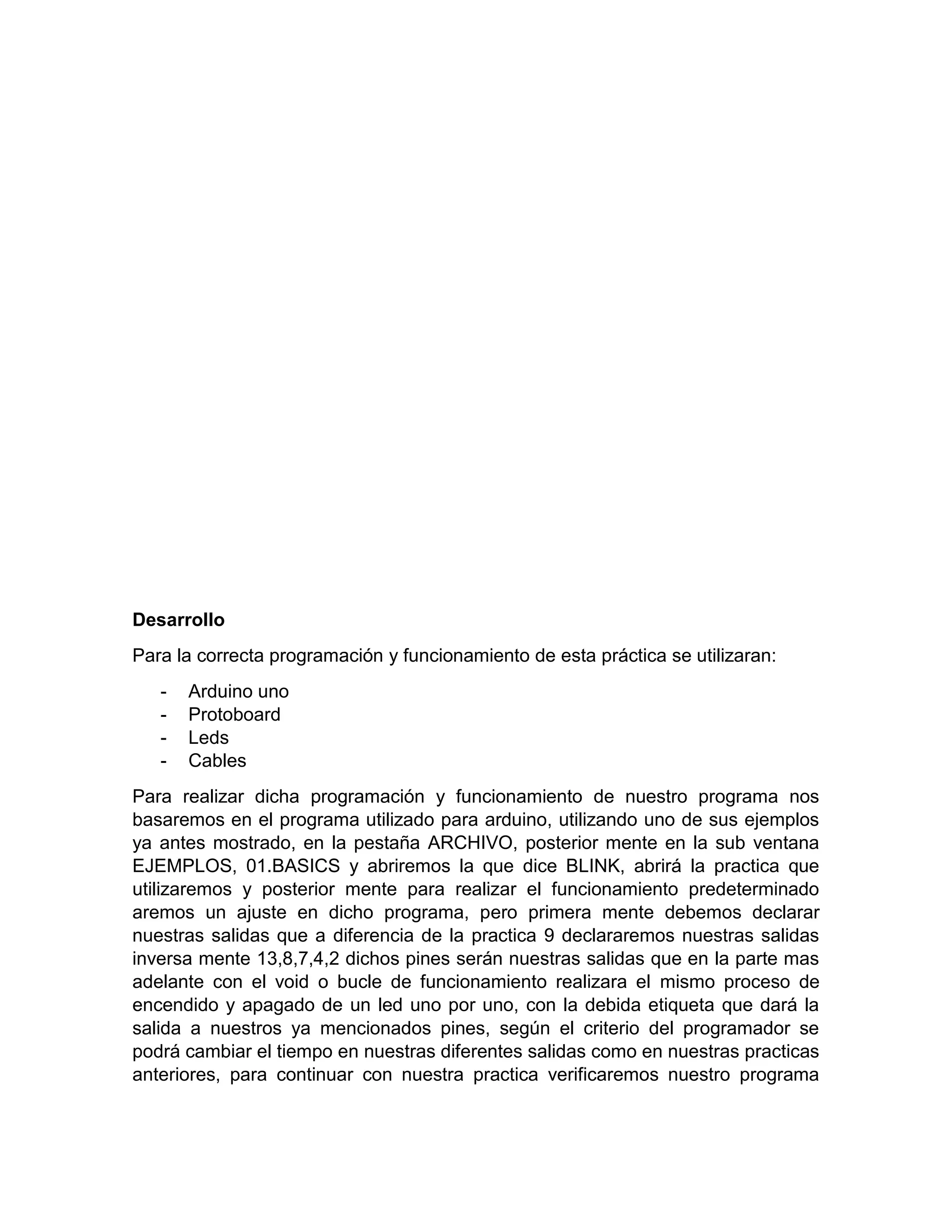 Desarrollo Para la correcta programación y funcionamiento de esta práctica se utilizaran: - Arduino uno - Protoboard - Leds - Cables Para realizar dicha programación y funcionamiento de nuestro programa nos basaremos en el programa utilizado para arduino, utilizando uno de sus ejemplos ya antes mostrado, en la pestaña ARCHIVO, posterior mente en la sub ventana EJEMPLOS, 01.BASICS y abriremos la que dice BLINK, abrirá la practica que utilizaremos y posterior mente para realizar el funcionamiento predeterminado aremos un ajuste en dicho programa, pero primera mente debemos declarar nuestras salidas que a diferencia de la practica 9 declararemos nuestras salidas inversa mente 13,8,7,4,2 dichos pines serán nuestras salidas que en la parte mas adelante con el void o bucle de funcionamiento realizara el mismo proceso de encendido y apagado de un led uno por uno, con la debida etiqueta que dará la salida a nuestros ya mencionados pines, según el criterio del programador se podrá cambiar el tiempo en nuestras diferentes salidas como en nuestras practicas anteriores, para continuar con nuestra practica verificaremos nuestro programa 