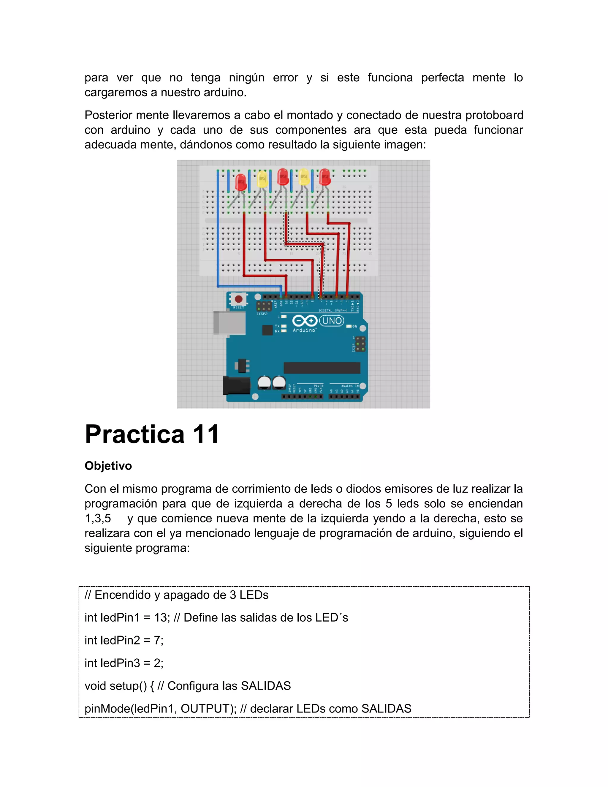 para ver que no tenga ningún error y si este funciona perfecta mente lo cargaremos a nuestro arduino. Posterior mente llevaremos a cabo el montado y conectado de nuestra protoboard con arduino y cada uno de sus componentes ara que esta pueda funcionar adecuada mente, dándonos como resultado la siguiente imagen: Practica 11 Objetivo Con el mismo programa de corrimiento de leds o diodos emisores de luz realizar la programación para que de izquierda a derecha de los 5 leds solo se enciendan 1,3,5 y que comience nueva mente de la izquierda yendo a la derecha, esto se realizara con el ya mencionado lenguaje de programación de arduino, siguiendo el siguiente programa: // Encendido y apagado de 3 LEDs int ledPin1 = 13; // Define las salidas de los LED´s int ledPin2 = 7; int ledPin3 = 2; void setup() { // Configura las SALIDAS pinMode(ledPin1, OUTPUT); // declarar LEDs como SALIDAS 