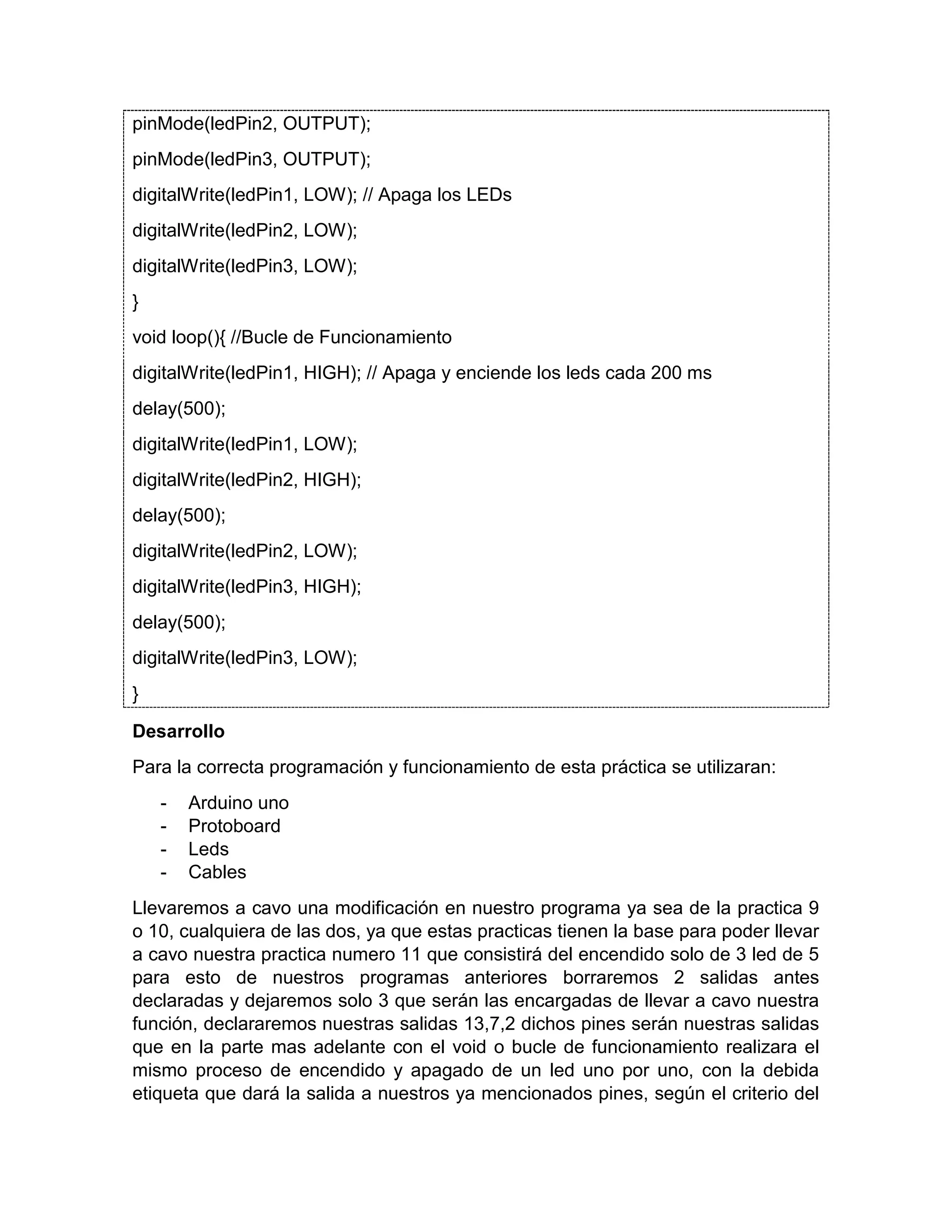 pinMode(ledPin2, OUTPUT); pinMode(ledPin3, OUTPUT); digitalWrite(ledPin1, LOW); // Apaga los LEDs digitalWrite(ledPin2, LOW); digitalWrite(ledPin3, LOW); } void loop(){ //Bucle de Funcionamiento digitalWrite(ledPin1, HIGH); // Apaga y enciende los leds cada 200 ms delay(500); digitalWrite(ledPin1, LOW); digitalWrite(ledPin2, HIGH); delay(500); digitalWrite(ledPin2, LOW); digitalWrite(ledPin3, HIGH); delay(500); digitalWrite(ledPin3, LOW); } Desarrollo Para la correcta programación y funcionamiento de esta práctica se utilizaran: - Arduino uno - Protoboard - Leds - Cables Llevaremos a cavo una modificación en nuestro programa ya sea de la practica 9 o 10, cualquiera de las dos, ya que estas practicas tienen la base para poder llevar a cavo nuestra practica numero 11 que consistirá del encendido solo de 3 led de 5 para esto de nuestros programas anteriores borraremos 2 salidas antes declaradas y dejaremos solo 3 que serán las encargadas de llevar a cavo nuestra función, declararemos nuestras salidas 13,7,2 dichos pines serán nuestras salidas que en la parte mas adelante con el void o bucle de funcionamiento realizara el mismo proceso de encendido y apagado de un led uno por uno, con la debida etiqueta que dará la salida a nuestros ya mencionados pines, según el criterio del 