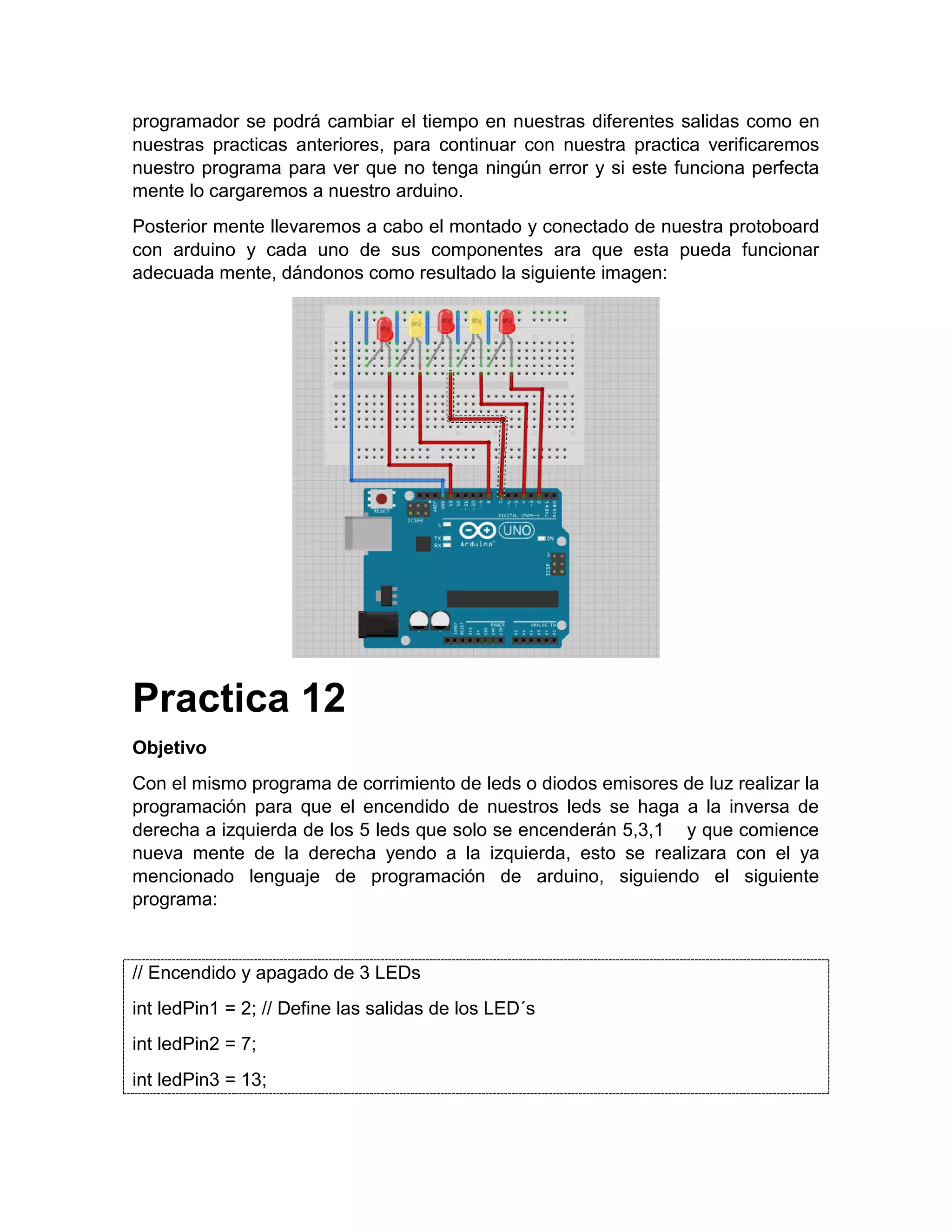 programador se podrá cambiar el tiempo en nuestras diferentes salidas como en nuestras practicas anteriores, para continuar con nuestra practica verificaremos nuestro programa para ver que no tenga ningún error y si este funciona perfecta mente lo cargaremos a nuestro arduino. Posterior mente llevaremos a cabo el montado y conectado de nuestra protoboard con arduino y cada uno de sus componentes ara que esta pueda funcionar adecuada mente, dándonos como resultado la siguiente imagen: Practica 12 Objetivo Con el mismo programa de corrimiento de leds o diodos emisores de luz realizar la programación para que el encendido de nuestros leds se haga a la inversa de derecha a izquierda de los 5 leds que solo se encenderán 5,3,1 y que comience nueva mente de la derecha yendo a la izquierda, esto se realizara con el ya mencionado lenguaje de programación de arduino, siguiendo el siguiente programa: // Encendido y apagado de 3 LEDs int ledPin1 = 2; // Define las salidas de los LED´s int ledPin2 = 7; int ledPin3 = 13; 