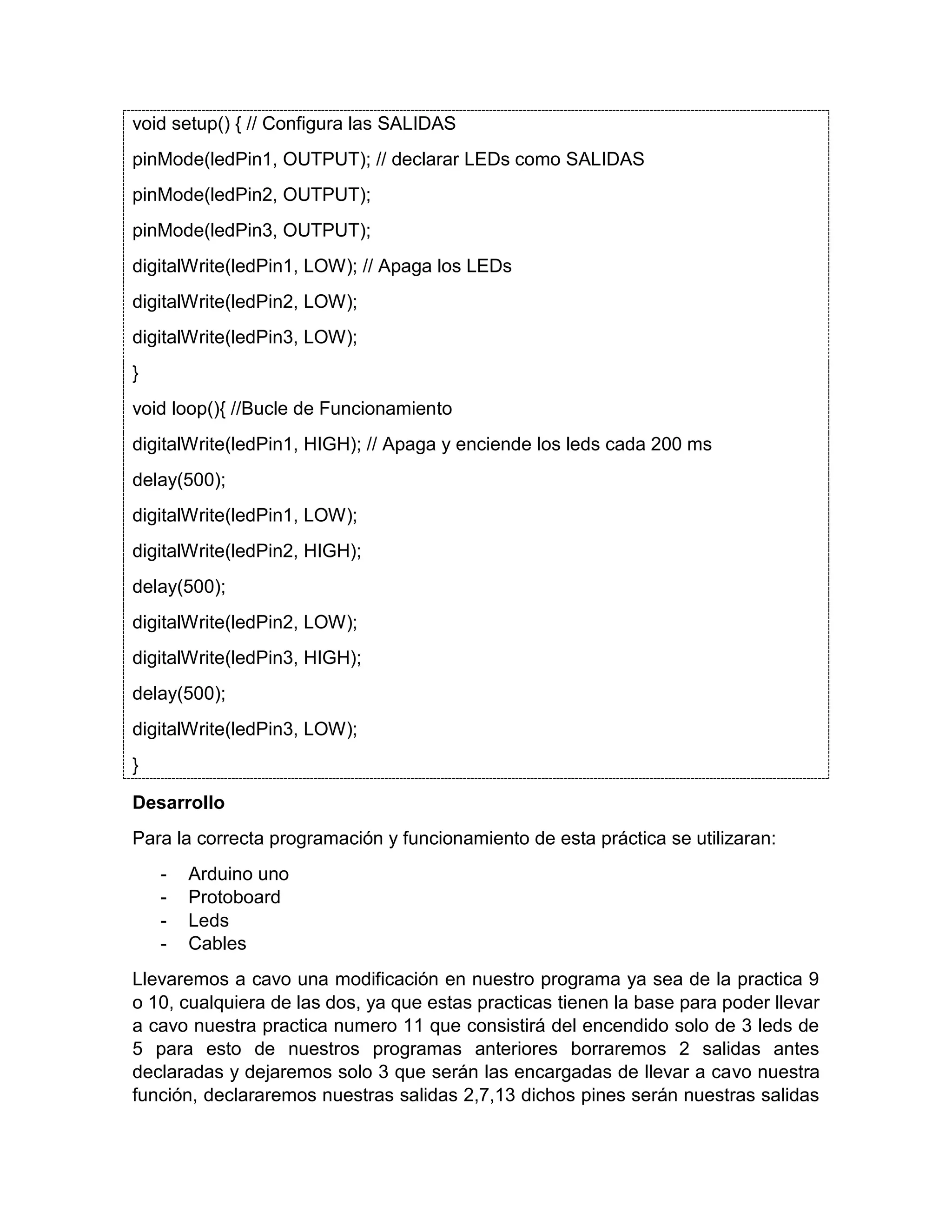 void setup() { // Configura las SALIDAS pinMode(ledPin1, OUTPUT); // declarar LEDs como SALIDAS pinMode(ledPin2, OUTPUT); pinMode(ledPin3, OUTPUT); digitalWrite(ledPin1, LOW); // Apaga los LEDs digitalWrite(ledPin2, LOW); digitalWrite(ledPin3, LOW); } void loop(){ //Bucle de Funcionamiento digitalWrite(ledPin1, HIGH); // Apaga y enciende los leds cada 200 ms delay(500); digitalWrite(ledPin1, LOW); digitalWrite(ledPin2, HIGH); delay(500); digitalWrite(ledPin2, LOW); digitalWrite(ledPin3, HIGH); delay(500); digitalWrite(ledPin3, LOW); } Desarrollo Para la correcta programación y funcionamiento de esta práctica se utilizaran: - Arduino uno - Protoboard - Leds - Cables Llevaremos a cavo una modificación en nuestro programa ya sea de la practica 9 o 10, cualquiera de las dos, ya que estas practicas tienen la base para poder llevar a cavo nuestra practica numero 11 que consistirá del encendido solo de 3 leds de 5 para esto de nuestros programas anteriores borraremos 2 salidas antes declaradas y dejaremos solo 3 que serán las encargadas de llevar a cavo nuestra función, declararemos nuestras salidas 2,7,13 dichos pines serán nuestras salidas 