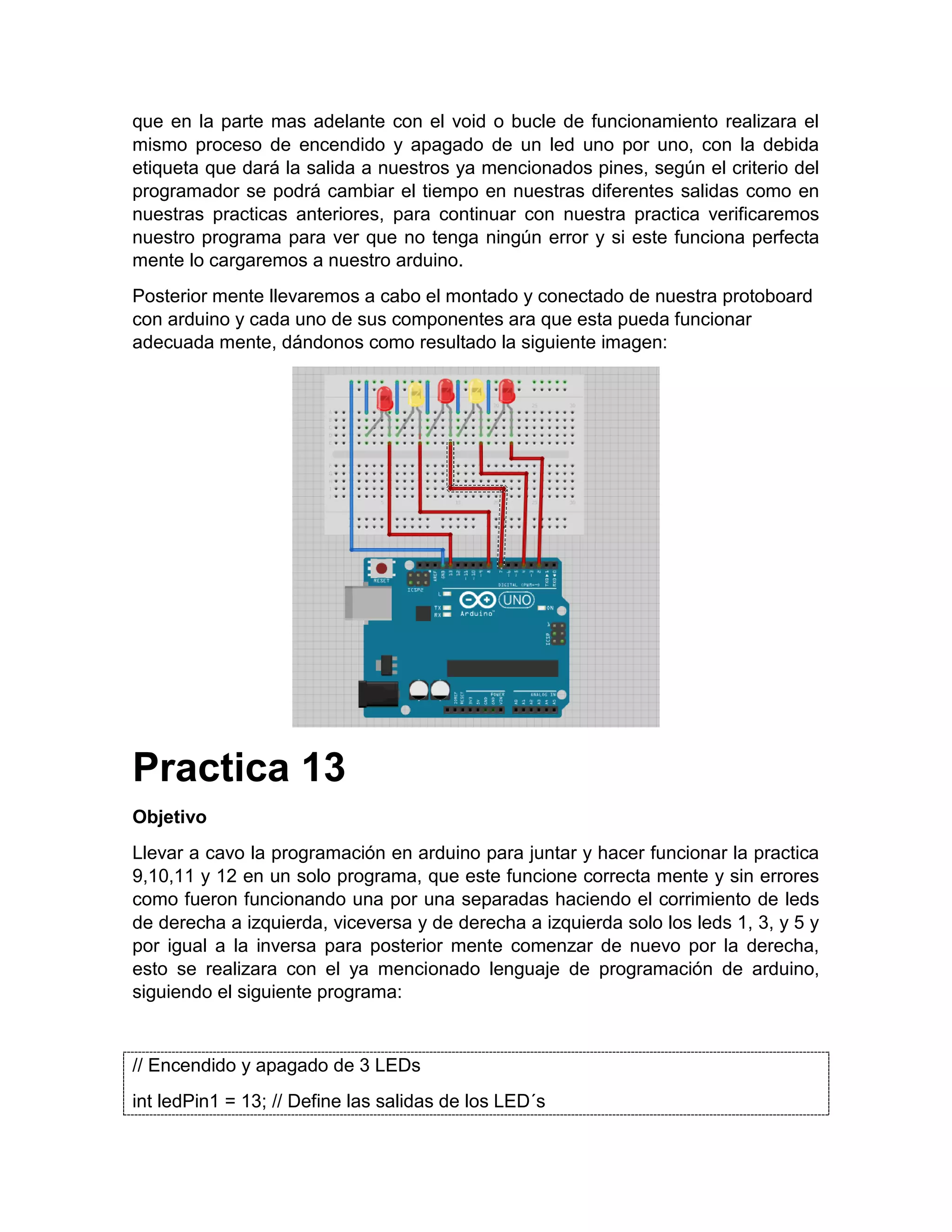 que en la parte mas adelante con el void o bucle de funcionamiento realizara el mismo proceso de encendido y apagado de un led uno por uno, con la debida etiqueta que dará la salida a nuestros ya mencionados pines, según el criterio del programador se podrá cambiar el tiempo en nuestras diferentes salidas como en nuestras practicas anteriores, para continuar con nuestra practica verificaremos nuestro programa para ver que no tenga ningún error y si este funciona perfecta mente lo cargaremos a nuestro arduino. Posterior mente llevaremos a cabo el montado y conectado de nuestra protoboard con arduino y cada uno de sus componentes ara que esta pueda funcionar adecuada mente, dándonos como resultado la siguiente imagen: Practica 13 Objetivo Llevar a cavo la programación en arduino para juntar y hacer funcionar la practica 9,10,11 y 12 en un solo programa, que este funcione correcta mente y sin errores como fueron funcionando una por una separadas haciendo el corrimiento de leds de derecha a izquierda, viceversa y de derecha a izquierda solo los leds 1, 3, y 5 y por igual a la inversa para posterior mente comenzar de nuevo por la derecha, esto se realizara con el ya mencionado lenguaje de programación de arduino, siguiendo el siguiente programa: // Encendido y apagado de 3 LEDs int ledPin1 = 13; // Define las salidas de los LED´s 