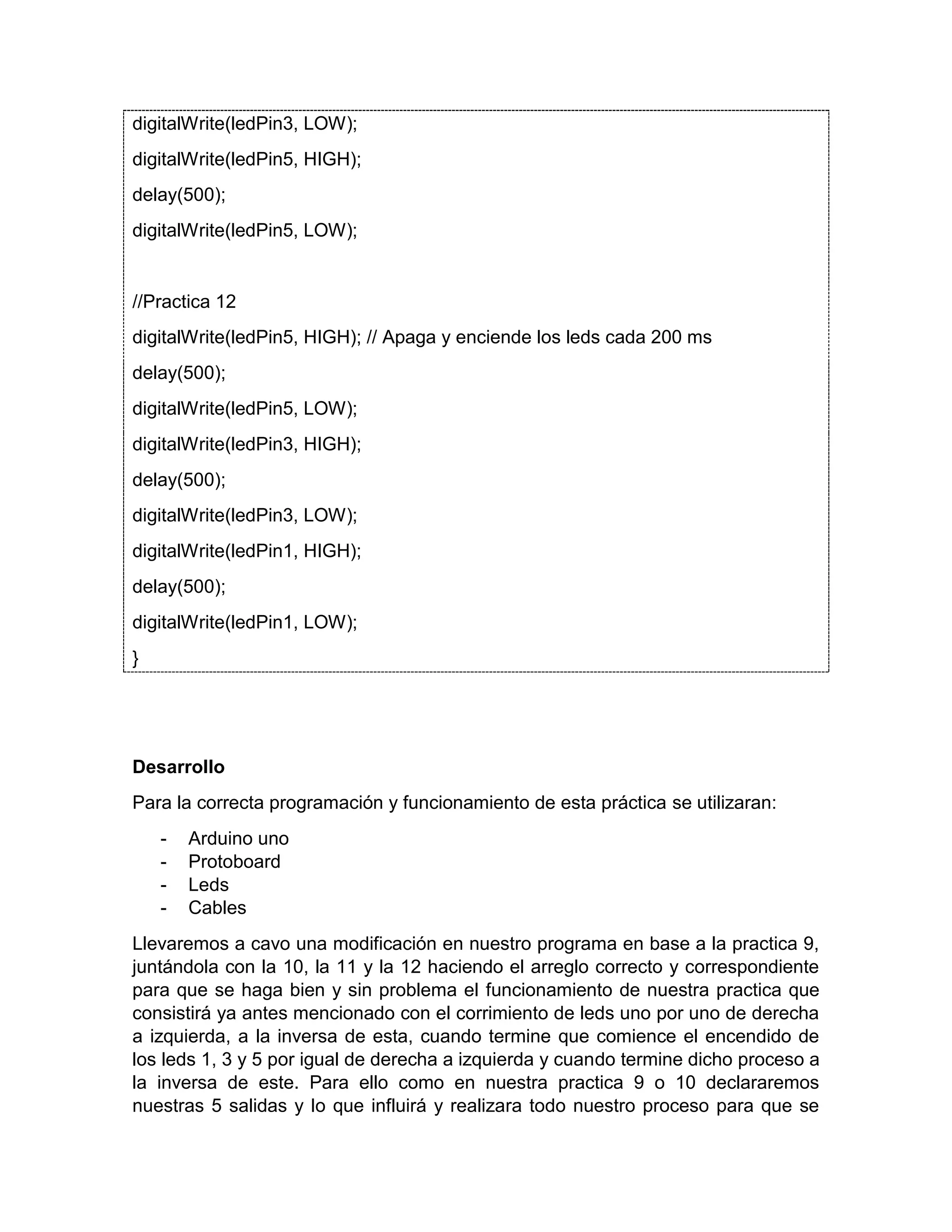 digitalWrite(ledPin3, LOW); digitalWrite(ledPin5, HIGH); delay(500); digitalWrite(ledPin5, LOW); //Practica 12 digitalWrite(ledPin5, HIGH); // Apaga y enciende los leds cada 200 ms delay(500); digitalWrite(ledPin5, LOW); digitalWrite(ledPin3, HIGH); delay(500); digitalWrite(ledPin3, LOW); digitalWrite(ledPin1, HIGH); delay(500); digitalWrite(ledPin1, LOW); } Desarrollo Para la correcta programación y funcionamiento de esta práctica se utilizaran: - Arduino uno - Protoboard - Leds - Cables Llevaremos a cavo una modificación en nuestro programa en base a la practica 9, juntándola con la 10, la 11 y la 12 haciendo el arreglo correcto y correspondiente para que se haga bien y sin problema el funcionamiento de nuestra practica que consistirá ya antes mencionado con el corrimiento de leds uno por uno de derecha a izquierda, a la inversa de esta, cuando termine que comience el encendido de los leds 1, 3 y 5 por igual de derecha a izquierda y cuando termine dicho proceso a la inversa de este. Para ello como en nuestra practica 9 o 10 declararemos nuestras 5 salidas y lo que influirá y realizara todo nuestro proceso para que se 