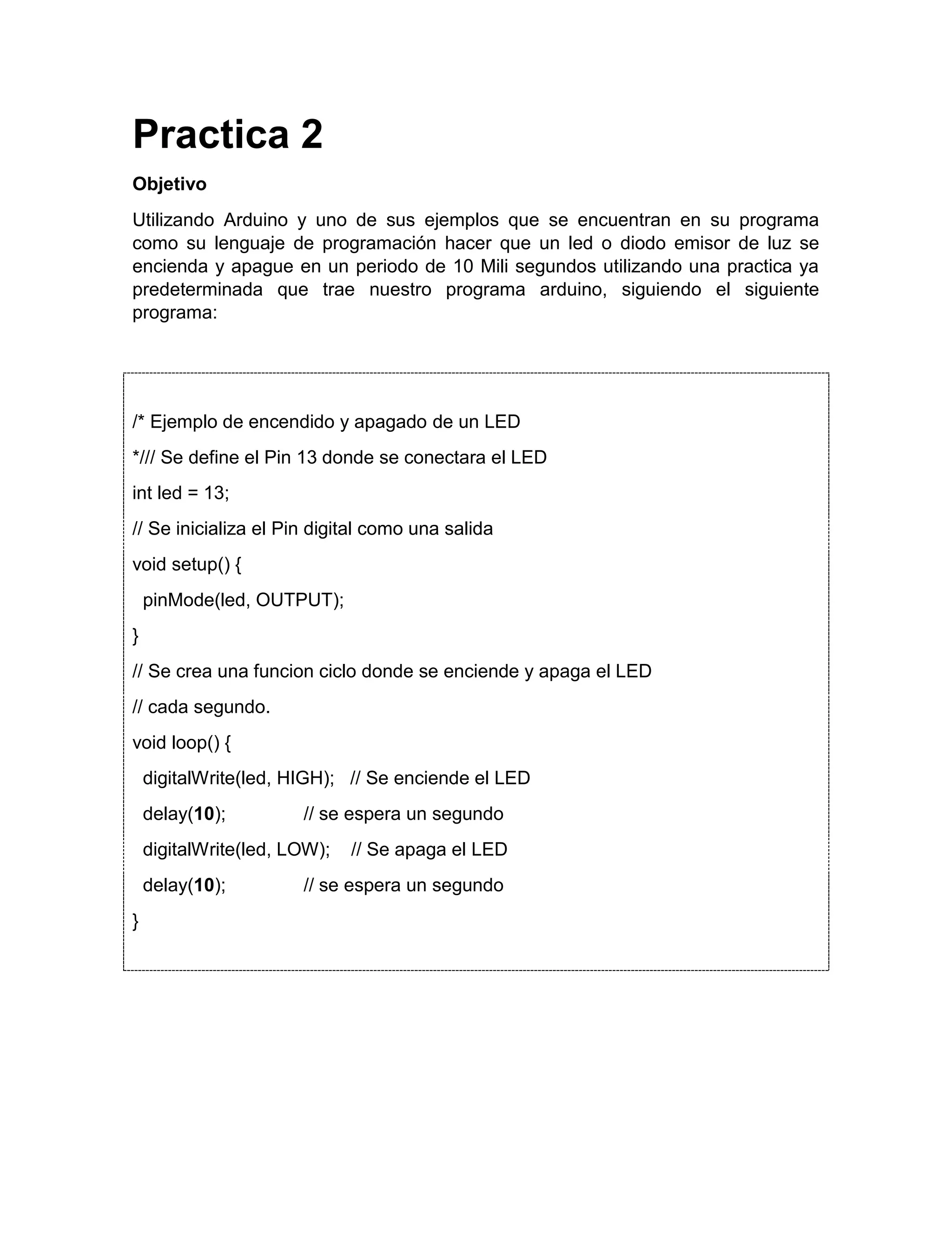 Practica 2 Objetivo Utilizando Arduino y uno de sus ejemplos que se encuentran en su programa como su lenguaje de programación hacer que un led o diodo emisor de luz se encienda y apague en un periodo de 10 Mili segundos utilizando una practica ya predeterminada que trae nuestro programa arduino, siguiendo el siguiente programa: /* Ejemplo de encendido y apagado de un LED */// Se define el Pin 13 donde se conectara el LED int led = 13; // Se inicializa el Pin digital como una salida void setup() { pinMode(led, OUTPUT); } // Se crea una funcion ciclo donde se enciende y apaga el LED // cada segundo. void loop() { digitalWrite(led, HIGH); // Se enciende el LED delay(10); // se espera un segundo digitalWrite(led, LOW); // Se apaga el LED delay(10); // se espera un segundo } 