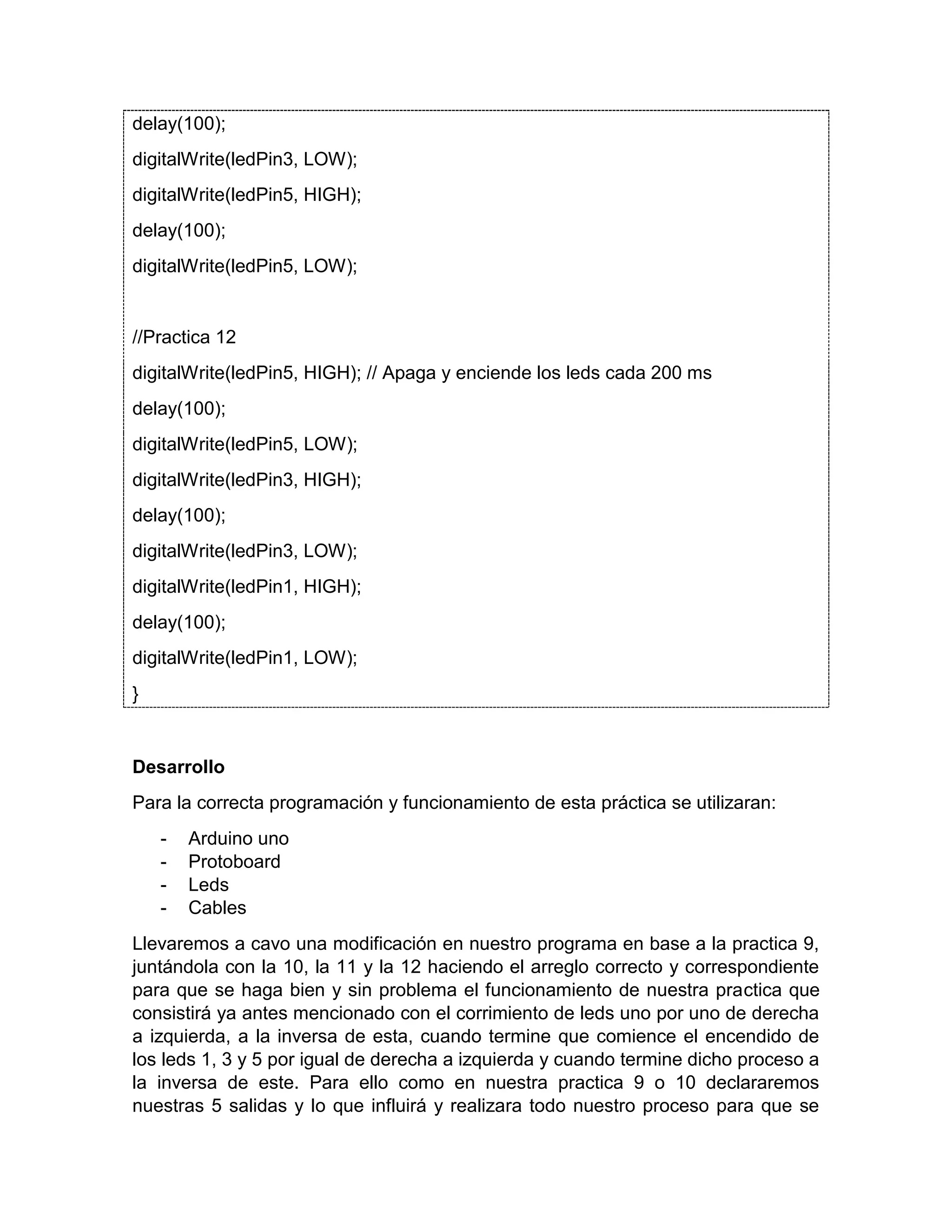 delay(100); digitalWrite(ledPin3, LOW); digitalWrite(ledPin5, HIGH); delay(100); digitalWrite(ledPin5, LOW); //Practica 12 digitalWrite(ledPin5, HIGH); // Apaga y enciende los leds cada 200 ms delay(100); digitalWrite(ledPin5, LOW); digitalWrite(ledPin3, HIGH); delay(100); digitalWrite(ledPin3, LOW); digitalWrite(ledPin1, HIGH); delay(100); digitalWrite(ledPin1, LOW); } Desarrollo Para la correcta programación y funcionamiento de esta práctica se utilizaran: - Arduino uno - Protoboard - Leds - Cables Llevaremos a cavo una modificación en nuestro programa en base a la practica 9, juntándola con la 10, la 11 y la 12 haciendo el arreglo correcto y correspondiente para que se haga bien y sin problema el funcionamiento de nuestra practica que consistirá ya antes mencionado con el corrimiento de leds uno por uno de derecha a izquierda, a la inversa de esta, cuando termine que comience el encendido de los leds 1, 3 y 5 por igual de derecha a izquierda y cuando termine dicho proceso a la inversa de este. Para ello como en nuestra practica 9 o 10 declararemos nuestras 5 salidas y lo que influirá y realizara todo nuestro proceso para que se 