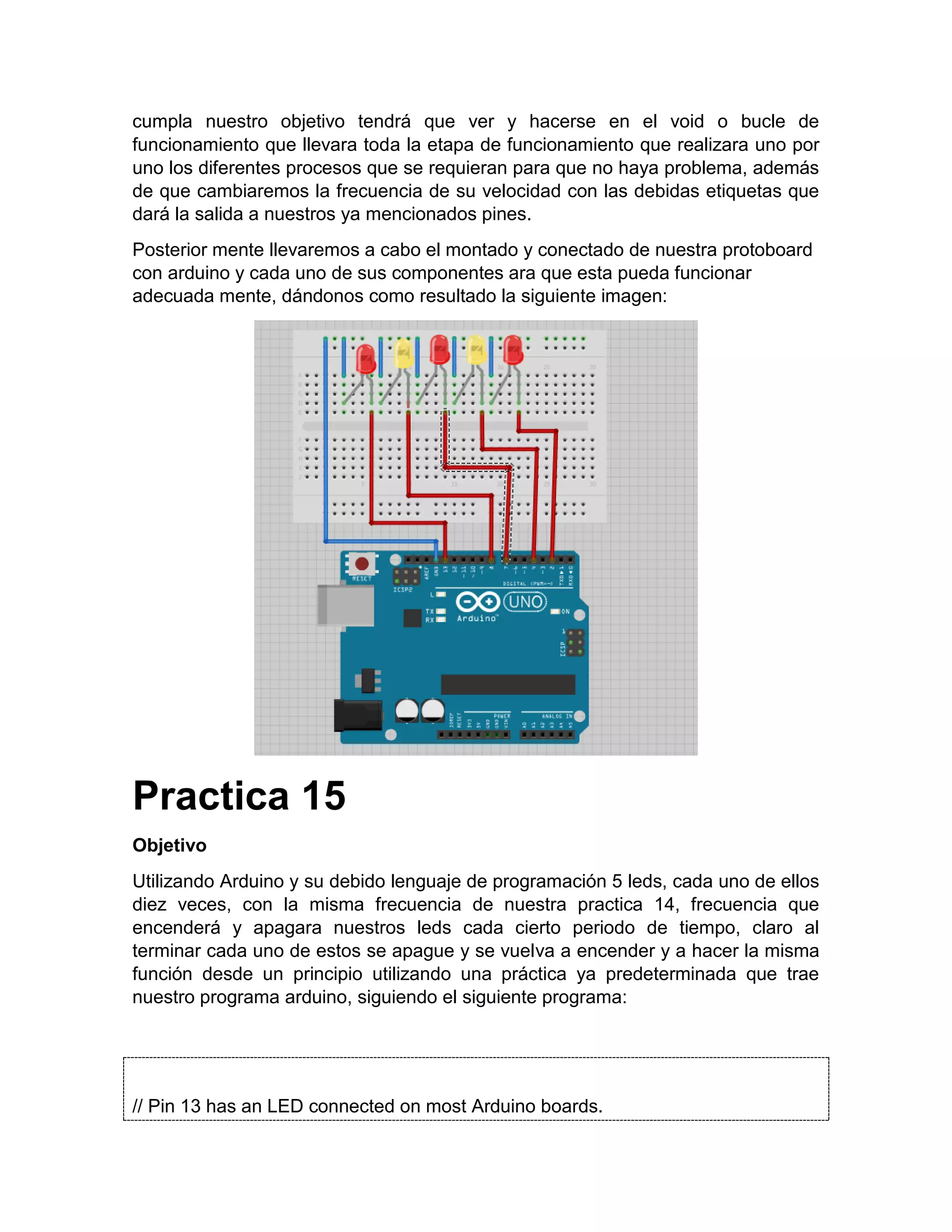 cumpla nuestro objetivo tendrá que ver y hacerse en el void o bucle de funcionamiento que llevara toda la etapa de funcionamiento que realizara uno por uno los diferentes procesos que se requieran para que no haya problema, además de que cambiaremos la frecuencia de su velocidad con las debidas etiquetas que dará la salida a nuestros ya mencionados pines. Posterior mente llevaremos a cabo el montado y conectado de nuestra protoboard con arduino y cada uno de sus componentes ara que esta pueda funcionar adecuada mente, dándonos como resultado la siguiente imagen: Practica 15 Objetivo Utilizando Arduino y su debido lenguaje de programación 5 leds, cada uno de ellos diez veces, con la misma frecuencia de nuestra practica 14, frecuencia que encenderá y apagara nuestros leds cada cierto periodo de tiempo, claro al terminar cada uno de estos se apague y se vuelva a encender y a hacer la misma función desde un principio utilizando una práctica ya predeterminada que trae nuestro programa arduino, siguiendo el siguiente programa: // Pin 13 has an LED connected on most Arduino boards. 