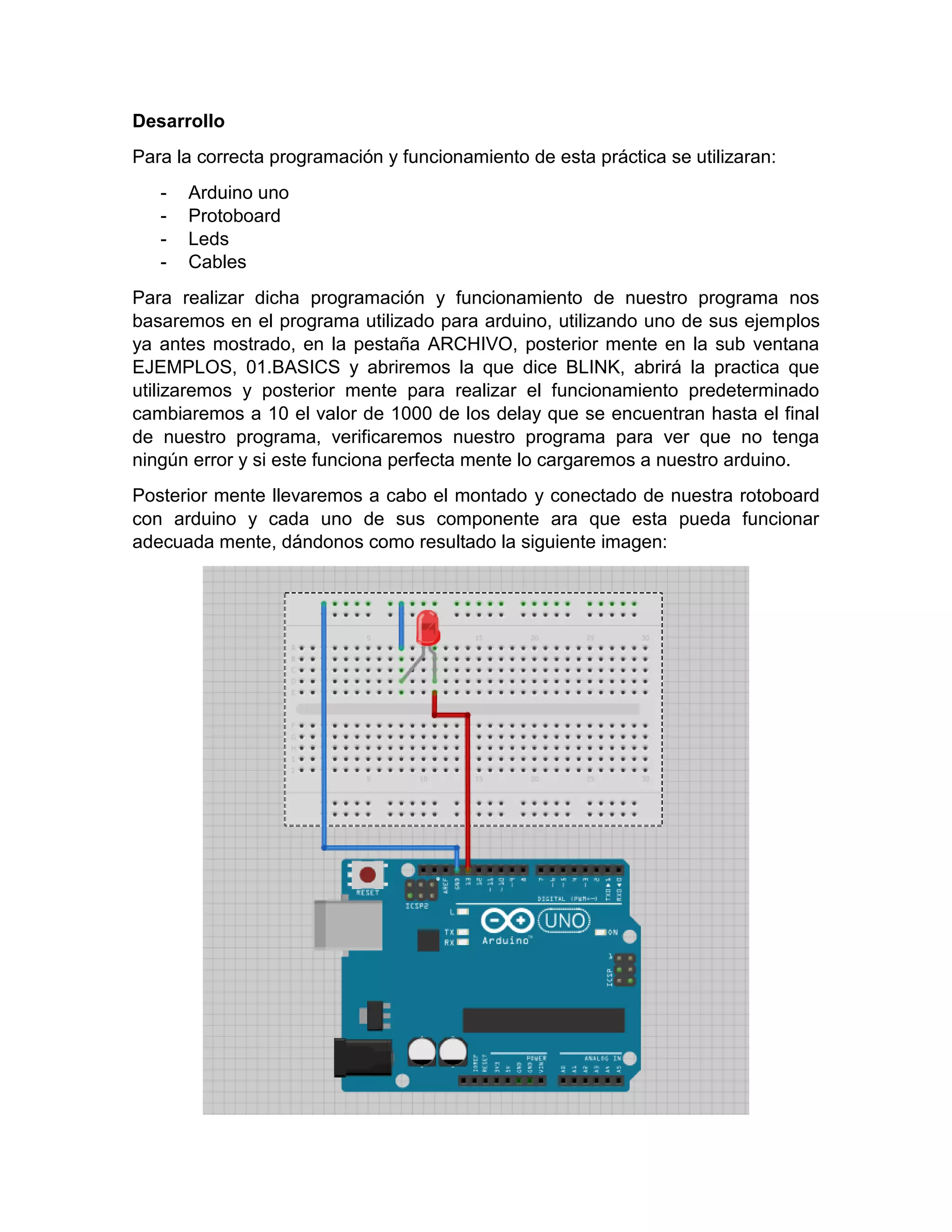 Desarrollo Para la correcta programación y funcionamiento de esta práctica se utilizaran: - Arduino uno - Protoboard - Leds - Cables Para realizar dicha programación y funcionamiento de nuestro programa nos basaremos en el programa utilizado para arduino, utilizando uno de sus ejemplos ya antes mostrado, en la pestaña ARCHIVO, posterior mente en la sub ventana EJEMPLOS, 01.BASICS y abriremos la que dice BLINK, abrirá la practica que utilizaremos y posterior mente para realizar el funcionamiento predeterminado cambiaremos a 10 el valor de 1000 de los delay que se encuentran hasta el final de nuestro programa, verificaremos nuestro programa para ver que no tenga ningún error y si este funciona perfecta mente lo cargaremos a nuestro arduino. Posterior mente llevaremos a cabo el montado y conectado de nuestra rotoboard con arduino y cada uno de sus componente ara que esta pueda funcionar adecuada mente, dándonos como resultado la siguiente imagen: 