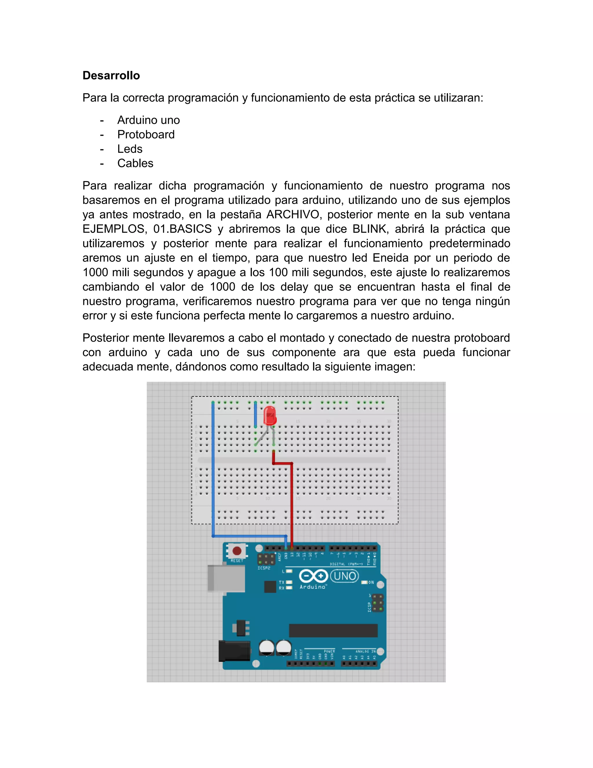 Desarrollo Para la correcta programación y funcionamiento de esta práctica se utilizaran: - Arduino uno - Protoboard - Leds - Cables Para realizar dicha programación y funcionamiento de nuestro programa nos basaremos en el programa utilizado para arduino, utilizando uno de sus ejemplos ya antes mostrado, en la pestaña ARCHIVO, posterior mente en la sub ventana EJEMPLOS, 01.BASICS y abriremos la que dice BLINK, abrirá la práctica que utilizaremos y posterior mente para realizar el funcionamiento predeterminado aremos un ajuste en el tiempo, para que nuestro led Eneida por un periodo de 1000 mili segundos y apague a los 100 mili segundos, este ajuste lo realizaremos cambiando el valor de 1000 de los delay que se encuentran hasta el final de nuestro programa, verificaremos nuestro programa para ver que no tenga ningún error y si este funciona perfecta mente lo cargaremos a nuestro arduino. Posterior mente llevaremos a cabo el montado y conectado de nuestra protoboard con arduino y cada uno de sus componente ara que esta pueda funcionar adecuada mente, dándonos como resultado la siguiente imagen: 