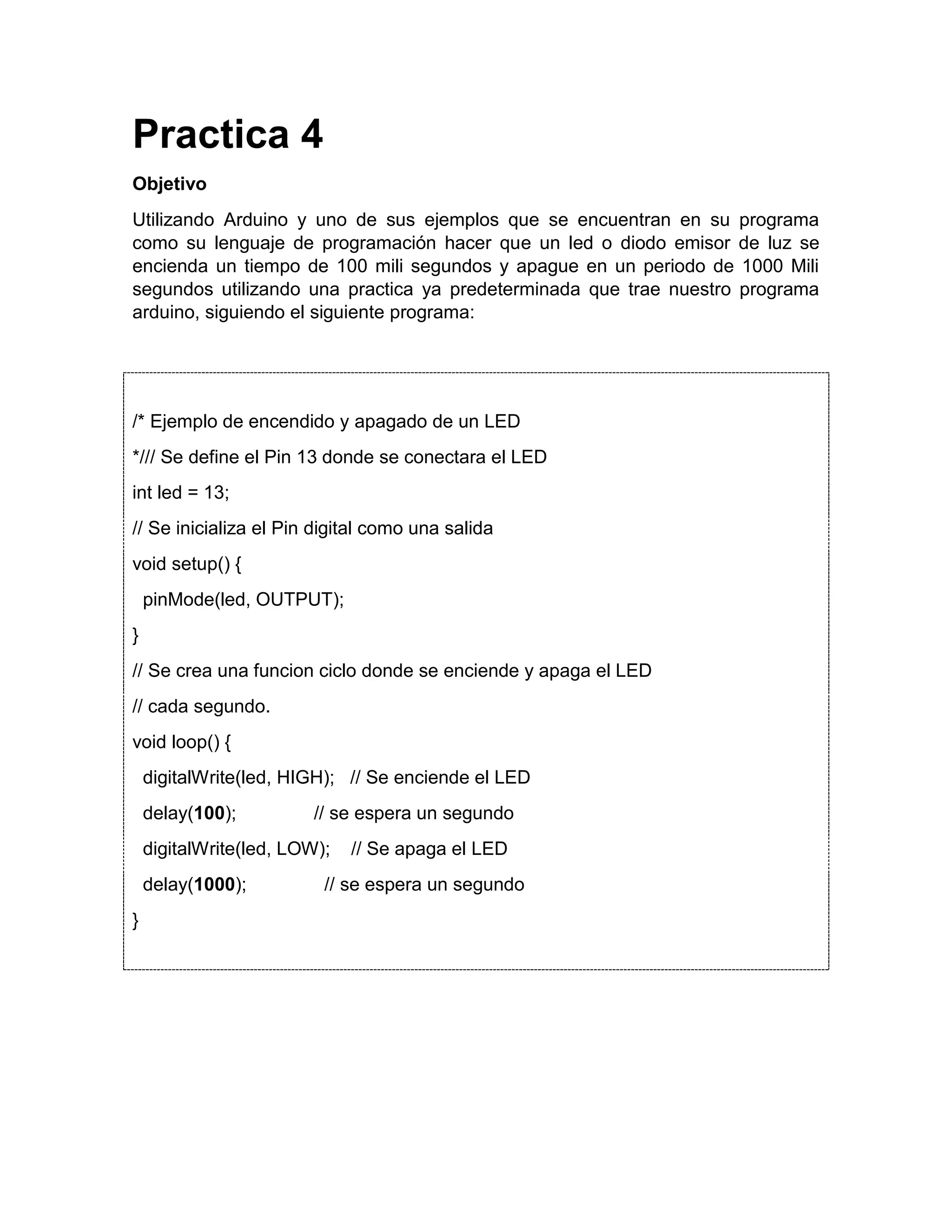 Practica 4 Objetivo Utilizando Arduino y uno de sus ejemplos que se encuentran en su programa como su lenguaje de programación hacer que un led o diodo emisor de luz se encienda un tiempo de 100 mili segundos y apague en un periodo de 1000 Mili segundos utilizando una practica ya predeterminada que trae nuestro programa arduino, siguiendo el siguiente programa: /* Ejemplo de encendido y apagado de un LED */// Se define el Pin 13 donde se conectara el LED int led = 13; // Se inicializa el Pin digital como una salida void setup() { pinMode(led, OUTPUT); } // Se crea una funcion ciclo donde se enciende y apaga el LED // cada segundo. void loop() { digitalWrite(led, HIGH); // Se enciende el LED delay(100); // se espera un segundo digitalWrite(led, LOW); // Se apaga el LED delay(1000); // se espera un segundo } 