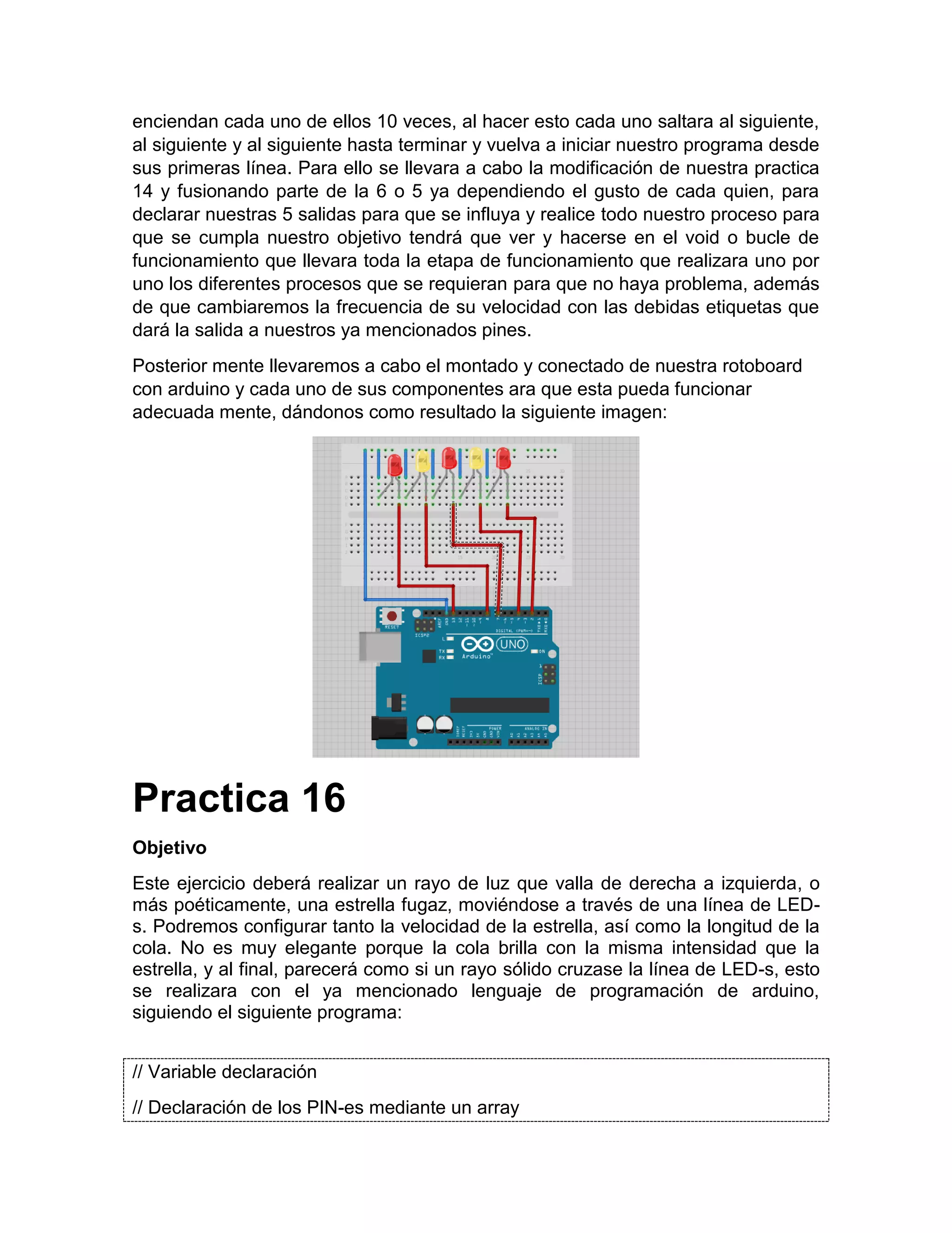 enciendan cada uno de ellos 10 veces, al hacer esto cada uno saltara al siguiente, al siguiente y al siguiente hasta terminar y vuelva a iniciar nuestro programa desde sus primeras línea. Para ello se llevara a cabo la modificación de nuestra practica 14 y fusionando parte de la 6 o 5 ya dependiendo el gusto de cada quien, para declarar nuestras 5 salidas para que se influya y realice todo nuestro proceso para que se cumpla nuestro objetivo tendrá que ver y hacerse en el void o bucle de funcionamiento que llevara toda la etapa de funcionamiento que realizara uno por uno los diferentes procesos que se requieran para que no haya problema, además de que cambiaremos la frecuencia de su velocidad con las debidas etiquetas que dará la salida a nuestros ya mencionados pines. Posterior mente llevaremos a cabo el montado y conectado de nuestra rotoboard con arduino y cada uno de sus componentes ara que esta pueda funcionar adecuada mente, dándonos como resultado la siguiente imagen: Practica 16 Objetivo Este ejercicio deberá realizar un rayo de luz que valla de derecha a izquierda, o más poéticamente, una estrella fugaz, moviéndose a través de una línea de LED- s. Podremos configurar tanto la velocidad de la estrella, así como la longitud de la cola. No es muy elegante porque la cola brilla con la misma intensidad que la estrella, y al final, parecerá como si un rayo sólido cruzase la línea de LED-s, esto se realizara con el ya mencionado lenguaje de programación de arduino, siguiendo el siguiente programa: // Variable declaración // Declaración de los PIN-es mediante un array 