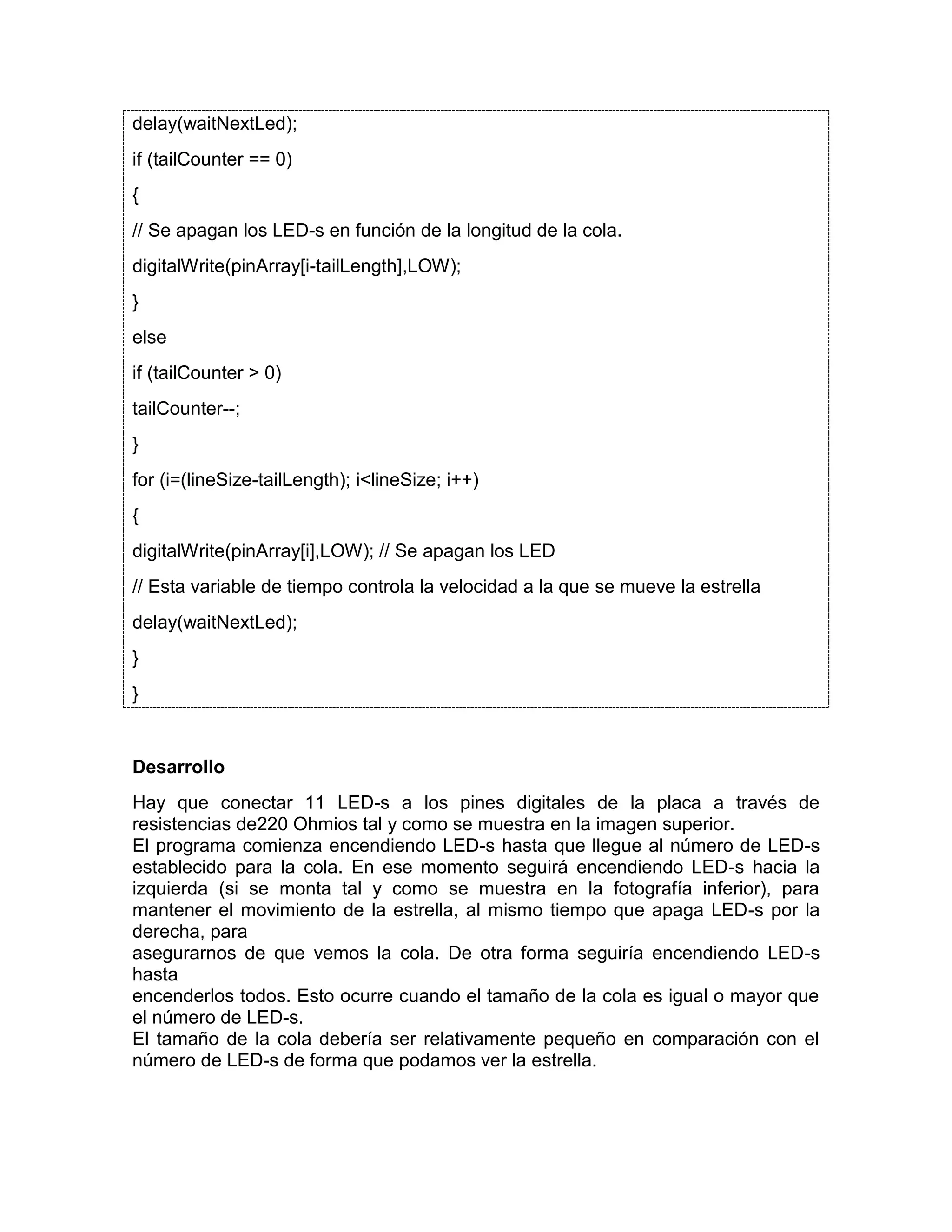 delay(waitNextLed); if (tailCounter == 0) { // Se apagan los LED-s en función de la longitud de la cola. digitalWrite(pinArray[i-tailLength],LOW); } else if (tailCounter > 0) tailCounter--; } for (i=(lineSize-tailLength); i<lineSize; i++) { digitalWrite(pinArray[i],LOW); // Se apagan los LED // Esta variable de tiempo controla la velocidad a la que se mueve la estrella delay(waitNextLed); } } Desarrollo Hay que conectar 11 LED-s a los pines digitales de la placa a través de resistencias de220 Ohmios tal y como se muestra en la imagen superior. El programa comienza encendiendo LED-s hasta que llegue al número de LED-s establecido para la cola. En ese momento seguirá encendiendo LED-s hacia la izquierda (si se monta tal y como se muestra en la fotografía inferior), para mantener el movimiento de la estrella, al mismo tiempo que apaga LED-s por la derecha, para asegurarnos de que vemos la cola. De otra forma seguiría encendiendo LED-s hasta encenderlos todos. Esto ocurre cuando el tamaño de la cola es igual o mayor que el número de LED-s. El tamaño de la cola debería ser relativamente pequeño en comparación con el número de LED-s de forma que podamos ver la estrella. 