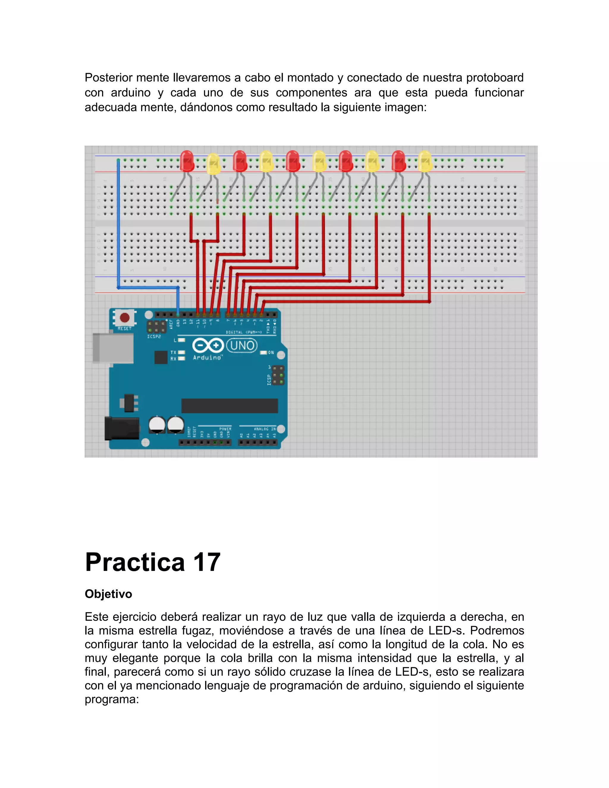 Posterior mente llevaremos a cabo el montado y conectado de nuestra protoboard con arduino y cada uno de sus componentes ara que esta pueda funcionar adecuada mente, dándonos como resultado la siguiente imagen: Practica 17 Objetivo Este ejercicio deberá realizar un rayo de luz que valla de izquierda a derecha, en la misma estrella fugaz, moviéndose a través de una línea de LED-s. Podremos configurar tanto la velocidad de la estrella, así como la longitud de la cola. No es muy elegante porque la cola brilla con la misma intensidad que la estrella, y al final, parecerá como si un rayo sólido cruzase la línea de LED-s, esto se realizara con el ya mencionado lenguaje de programación de arduino, siguiendo el siguiente programa: 
