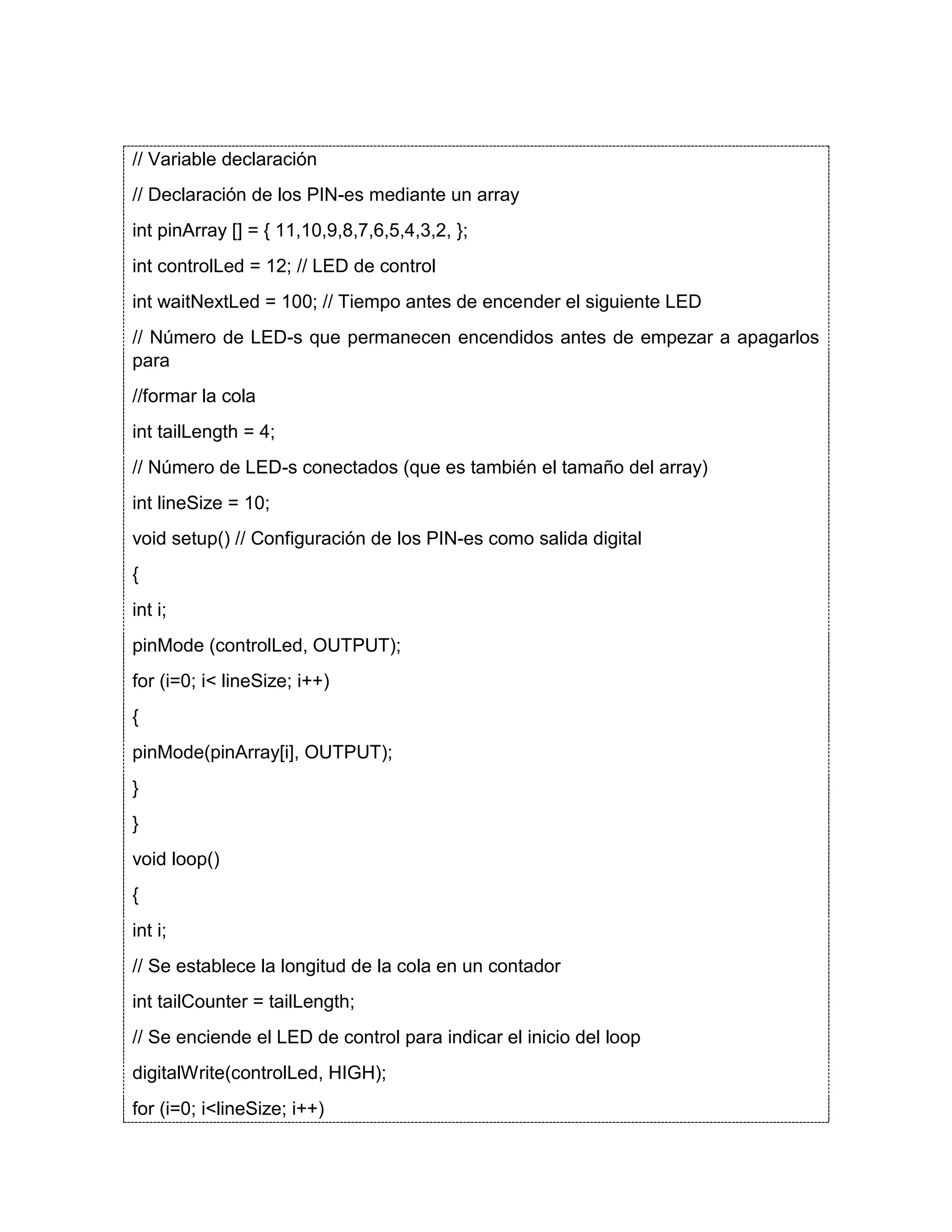 // Variable declaración // Declaración de los PIN-es mediante un array int pinArray [] = { 11,10,9,8,7,6,5,4,3,2, }; int controlLed = 12; // LED de control int waitNextLed = 100; // Tiempo antes de encender el siguiente LED // Número de LED-s que permanecen encendidos antes de empezar a apagarlos para //formar la cola int tailLength = 4; // Número de LED-s conectados (que es también el tamaño del array) int lineSize = 10; void setup() // Configuración de los PIN-es como salida digital { int i; pinMode (controlLed, OUTPUT); for (i=0; i< lineSize; i++) { pinMode(pinArray[i], OUTPUT); } } void loop() { int i; // Se establece la longitud de la cola en un contador int tailCounter = tailLength; // Se enciende el LED de control para indicar el inicio del loop digitalWrite(controlLed, HIGH); for (i=0; i<lineSize; i++) 