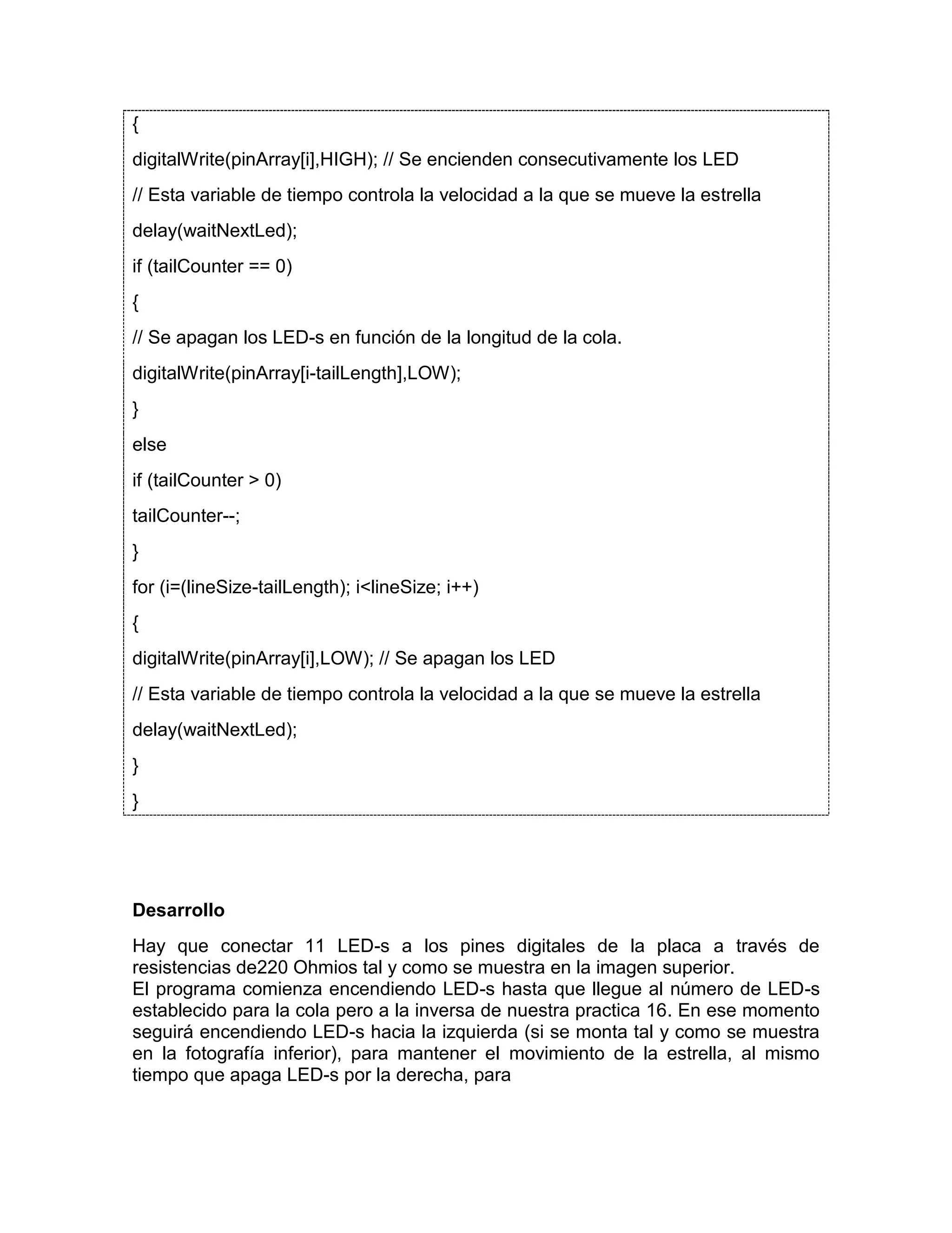 { digitalWrite(pinArray[i],HIGH); // Se encienden consecutivamente los LED // Esta variable de tiempo controla la velocidad a la que se mueve la estrella delay(waitNextLed); if (tailCounter == 0) { // Se apagan los LED-s en función de la longitud de la cola. digitalWrite(pinArray[i-tailLength],LOW); } else if (tailCounter > 0) tailCounter--; } for (i=(lineSize-tailLength); i<lineSize; i++) { digitalWrite(pinArray[i],LOW); // Se apagan los LED // Esta variable de tiempo controla la velocidad a la que se mueve la estrella delay(waitNextLed); } } Desarrollo Hay que conectar 11 LED-s a los pines digitales de la placa a través de resistencias de220 Ohmios tal y como se muestra en la imagen superior. El programa comienza encendiendo LED-s hasta que llegue al número de LED-s establecido para la cola pero a la inversa de nuestra practica 16. En ese momento seguirá encendiendo LED-s hacia la izquierda (si se monta tal y como se muestra en la fotografía inferior), para mantener el movimiento de la estrella, al mismo tiempo que apaga LED-s por la derecha, para 