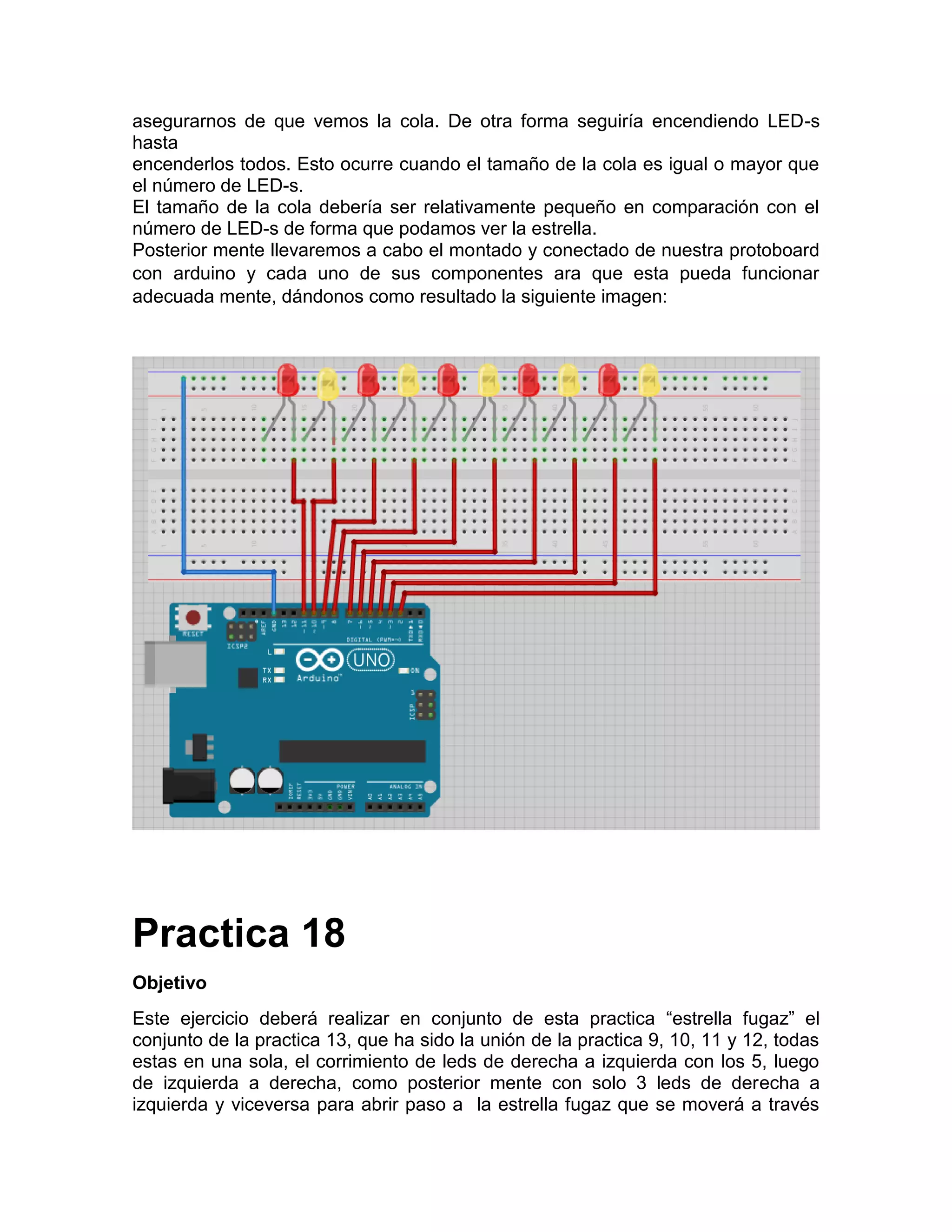 asegurarnos de que vemos la cola. De otra forma seguiría encendiendo LED-s hasta encenderlos todos. Esto ocurre cuando el tamaño de la cola es igual o mayor que el número de LED-s. El tamaño de la cola debería ser relativamente pequeño en comparación con el número de LED-s de forma que podamos ver la estrella. Posterior mente llevaremos a cabo el montado y conectado de nuestra protoboard con arduino y cada uno de sus componentes ara que esta pueda funcionar adecuada mente, dándonos como resultado la siguiente imagen: Practica 18 Objetivo Este ejercicio deberá realizar en conjunto de esta practica “estrella fugaz” el conjunto de la practica 13, que ha sido la unión de la practica 9, 10, 11 y 12, todas estas en una sola, el corrimiento de leds de derecha a izquierda con los 5, luego de izquierda a derecha, como posterior mente con solo 3 leds de derecha a izquierda y viceversa para abrir paso a la estrella fugaz que se moverá a través 