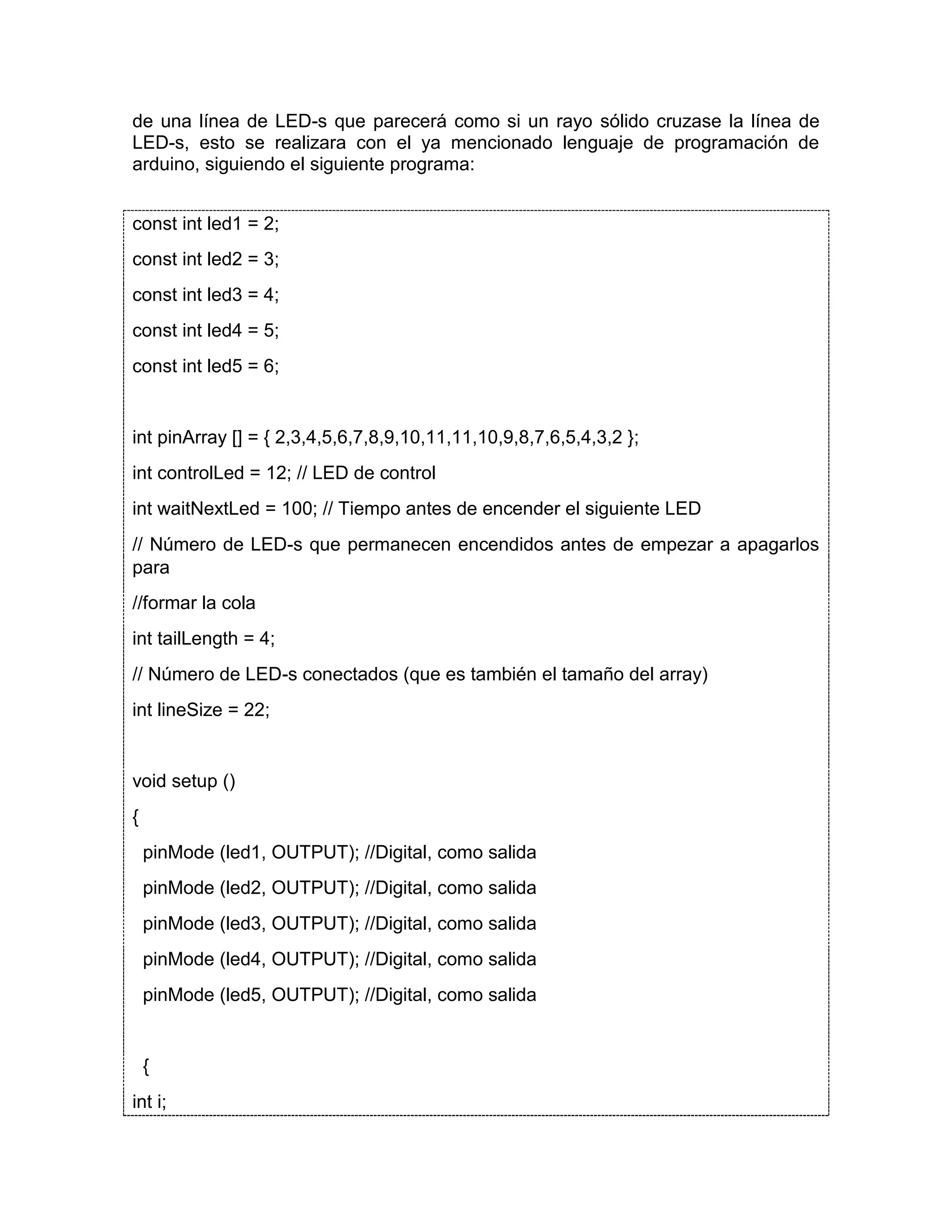 de una línea de LED-s que parecerá como si un rayo sólido cruzase la línea de LED-s, esto se realizara con el ya mencionado lenguaje de programación de arduino, siguiendo el siguiente programa: const int led1 = 2; const int led2 = 3; const int led3 = 4; const int led4 = 5; const int led5 = 6; int pinArray [] = { 2,3,4,5,6,7,8,9,10,11,11,10,9,8,7,6,5,4,3,2 }; int controlLed = 12; // LED de control int waitNextLed = 100; // Tiempo antes de encender el siguiente LED // Número de LED-s que permanecen encendidos antes de empezar a apagarlos para //formar la cola int tailLength = 4; // Número de LED-s conectados (que es también el tamaño del array) int lineSize = 22; void setup () { pinMode (led1, OUTPUT); //Digital, como salida pinMode (led2, OUTPUT); //Digital, como salida pinMode (led3, OUTPUT); //Digital, como salida pinMode (led4, OUTPUT); //Digital, como salida pinMode (led5, OUTPUT); //Digital, como salida { int i; 