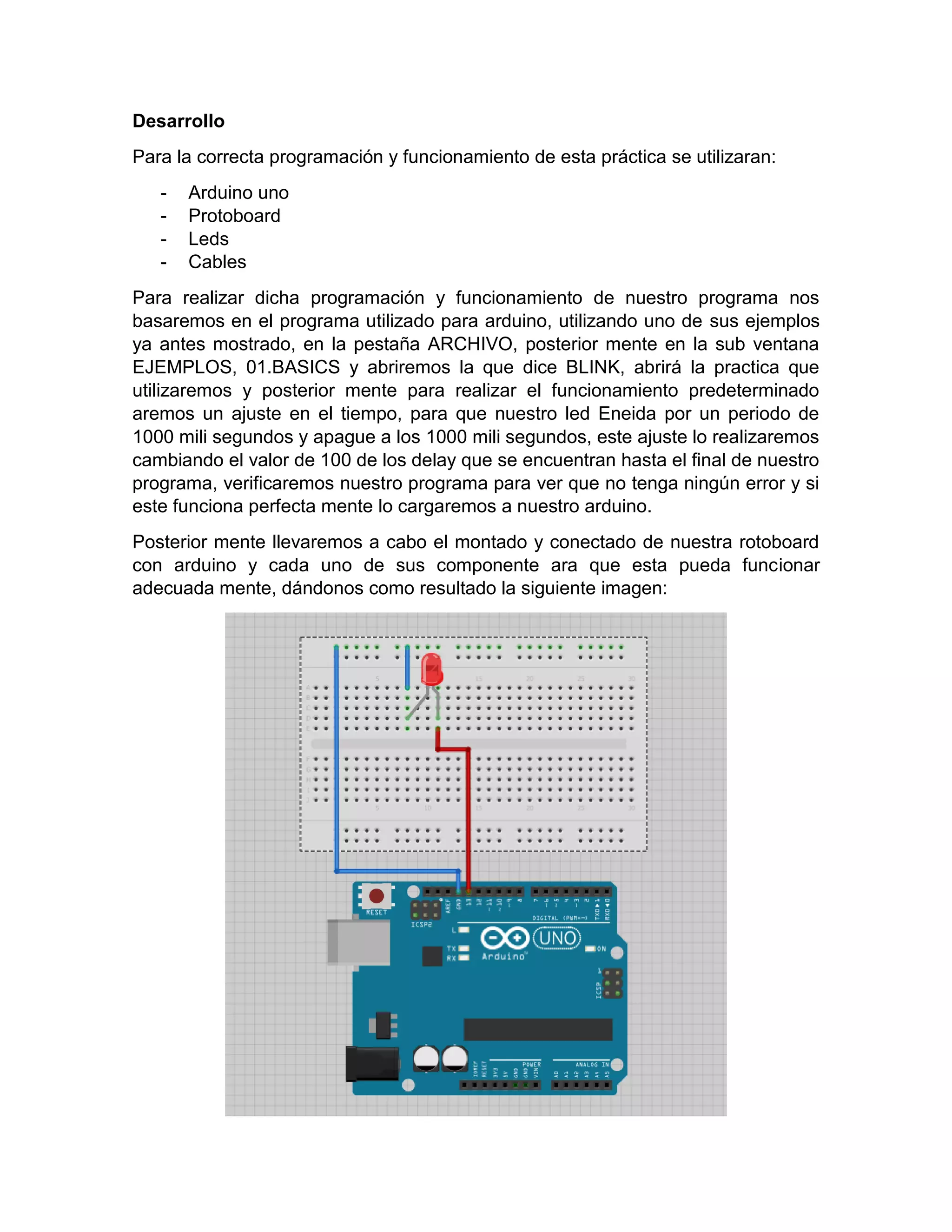 Desarrollo Para la correcta programación y funcionamiento de esta práctica se utilizaran: - Arduino uno - Protoboard - Leds - Cables Para realizar dicha programación y funcionamiento de nuestro programa nos basaremos en el programa utilizado para arduino, utilizando uno de sus ejemplos ya antes mostrado, en la pestaña ARCHIVO, posterior mente en la sub ventana EJEMPLOS, 01.BASICS y abriremos la que dice BLINK, abrirá la practica que utilizaremos y posterior mente para realizar el funcionamiento predeterminado aremos un ajuste en el tiempo, para que nuestro led Eneida por un periodo de 1000 mili segundos y apague a los 1000 mili segundos, este ajuste lo realizaremos cambiando el valor de 100 de los delay que se encuentran hasta el final de nuestro programa, verificaremos nuestro programa para ver que no tenga ningún error y si este funciona perfecta mente lo cargaremos a nuestro arduino. Posterior mente llevaremos a cabo el montado y conectado de nuestra rotoboard con arduino y cada uno de sus componente ara que esta pueda funcionar adecuada mente, dándonos como resultado la siguiente imagen: 