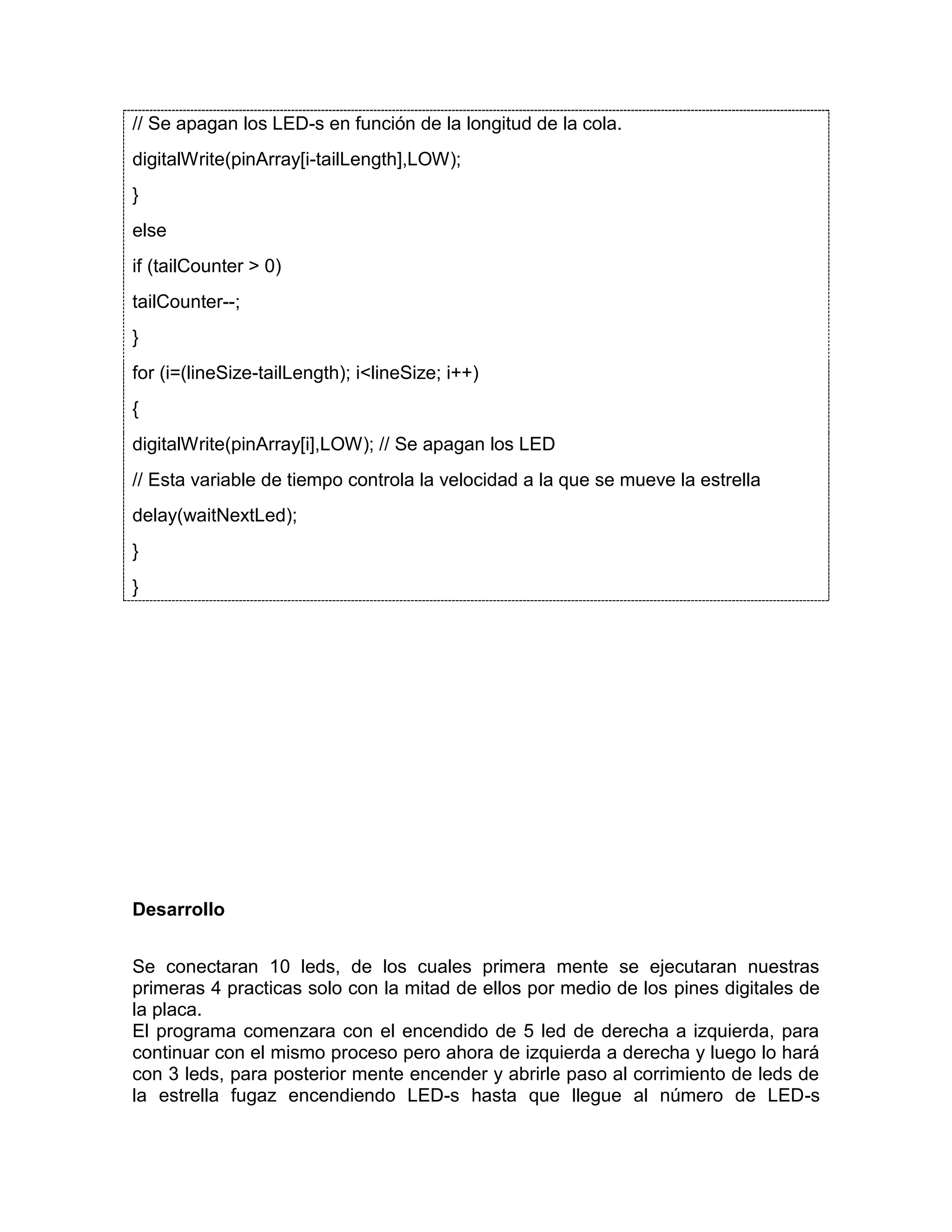 // Se apagan los LED-s en función de la longitud de la cola. digitalWrite(pinArray[i-tailLength],LOW); } else if (tailCounter > 0) tailCounter--; } for (i=(lineSize-tailLength); i<lineSize; i++) { digitalWrite(pinArray[i],LOW); // Se apagan los LED // Esta variable de tiempo controla la velocidad a la que se mueve la estrella delay(waitNextLed); } } Desarrollo Se conectaran 10 leds, de los cuales primera mente se ejecutaran nuestras primeras 4 practicas solo con la mitad de ellos por medio de los pines digitales de la placa. El programa comenzara con el encendido de 5 led de derecha a izquierda, para continuar con el mismo proceso pero ahora de izquierda a derecha y luego lo hará con 3 leds, para posterior mente encender y abrirle paso al corrimiento de leds de la estrella fugaz encendiendo LED-s hasta que llegue al número de LED-s 